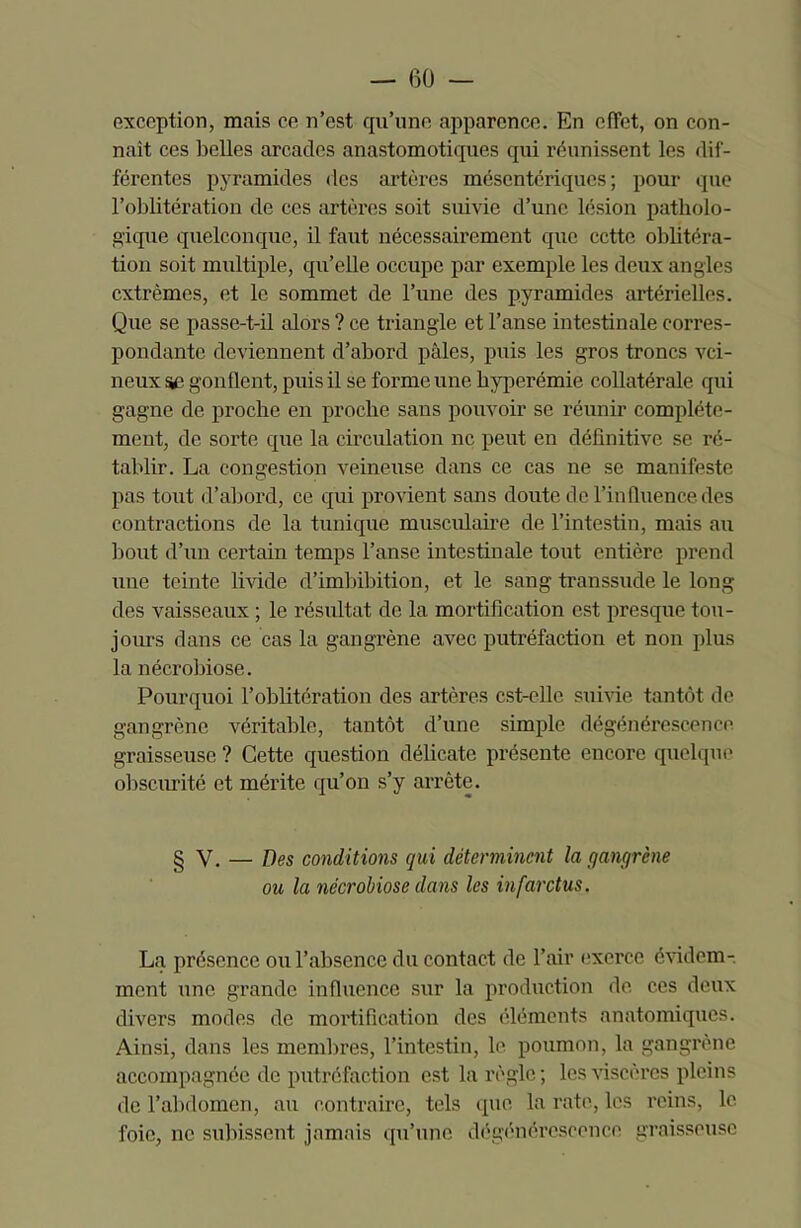 exception, mais ce n’est qu’une apparence. En effet, on con- naît ces belles arcades anastomotiques qui réunissent les dif- férentes pyramides des artères mésentériques; pour que l’oblitération de ces artères soit suivie d’une lésion patholo- gique quelconque, il faut nécessairement que cette oblitéra- tion soit multiple, qu’elle occupe par exemple les deux angles extrêmes, et le sommet de l’une des pyramides artérielles. Que se passe-t-il alors ? ce triangle et l’anse intestinale corres- pondante deviennent d’abord pâles, puis les gros troncs vei- neux S£ gonflent, puis il se forme une hyperémie collatérale qui gagne de proche en proche sans pouvoir se réunir complète- ment, de sorte que la circulation ne peut en définitive se ré- tablir. La congestion veineuse dans ce cas ne se manifeste pas tout d’abord, ce qui provient sans doute de l’influence des contractions de la tunique musculaire de l’intestin, mais au bout d’un certain temps l’anse intestinale tout entière prend une teinte livide cl’imbibition, et le sang transsude le long des vaisseaux ; le résultat de la mortification est presque tou- jours dans ce cas la gangrène avec putréfaction et non plus la nécrobiose. Pourquoi l’oblitération des artères est-elle, suivie tantôt de gangrène véritable, tantôt d’une simple dégénérescence graisseuse? Cette question délicate présente encore quelque obscurité et mérite qu’on s’y arrête. § V. — Des conditions qui déterminent la gangrène ou la nécrobiose dans les infarctus. La présence ou l’absence du contact de l’air exerce évidem- ment une grande influence sur la production de ces deux divers modes de mortification des éléments anatomiques. Ainsi, dans les membres, l’intestin, le poumon, la gangrène accompagnée de putréfaction est la règle ; les viscères pleins de l’abdomen, au contraire, tels que la rate, les reins, le foie, ne subissent jamais qu’une dégénérescence graisseuse