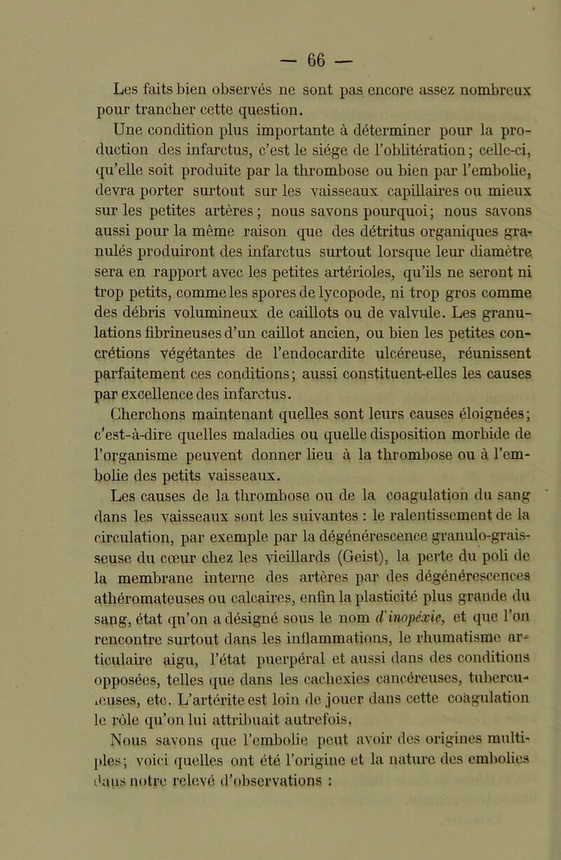 Les faits bien observés ne sont pas encore assez nombreux pour trancher cette question. Une condition plus importante à déterminer pour la pro- duction des infarctus, c’est le siège de l’oblitération ; celle-ci, qu’elle soit produite par la thrombose ou bien par l’embolie, devra porter surtout sur les vaisseaux capillaires ou mieux sur les petites artères; nous savons pourquoi; nous savons aussi pour la même raison que des détritus organiques gra- nulés produiront des infarctus surtout lorsque leur diamètre sera en rapport avec les petites artérioles, qu’ils ne seront ni trop petits, comme les spores de lycopode, ni trop gros comme des débris volumineux de caillots ou de valvule. Les granu- lations fibrineuses d’un caillot ancien, ou bien les petites con- crétions végétantes de l’endocardite ulcéreuse, réunissent parfaitement ces conditions ; aussi constituent-elles les causes par excellence des infarctus. Cherchons maintenant quelles sont leurs causes éloignées ; c’est-à-dire quelles maladies ou quelle disposition morbide de l’organisme peuvent donner lieu à la thrombose ou à l'em- bolie des petits vaisseaux. Les causes de la thrombose ou de la coagulation du sang dans les vaisseaux sont les suivantes : le ralentissement de la circulation, par exemple par la dégénérescence granulo-grais- scuse du cœur chez les vieillards (Geist), la perte du poli de la membrane interne des artères par des dégénérescences athéromateuses ou calcaires, enfin la plasticité plus grande du sang, état qu’on a désigné sous le nom d inopéxie, et que l’on rencontre surtout dans les inflammations, le rhumatisme ar- ticulaire aigu, l’état puerpéral et aussi dans des conditions opposées, telles que dans les cachexies cancéreuses, tubercu- leuses, etc. L’artérite est loin déjouer dans cette coagulation le rôle qu’on lui attribuait autrefois. Nous savons que l’embolie peut avoir des origines multi- ples; voici quelles ont été l’origine et la nature des embolies dans notre relevé d’observations :