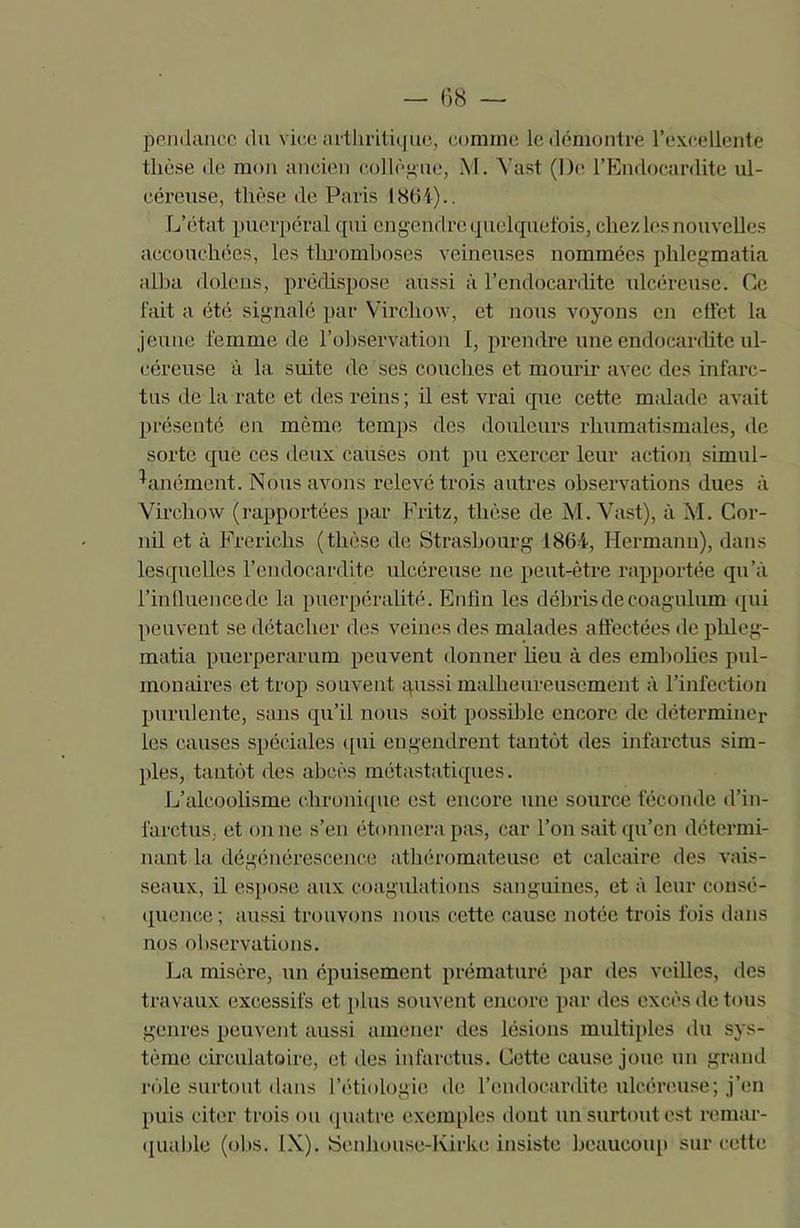 pendancc du vice arthritique, comme le démontre l’excellente thèse de mon ancien collègue, M. Yast (De l’Endocardite ul- céreuse, thèse de Paris 186-4).. L’état puerpéral qui engendre quelquefois, chez les nouvelles accouchées, les thromboses veineuses nommées phlegmatia alha dolens, prédispose aussi à l’endocardite ulcéreuse. Ce fait a été signalé par Virchow, et nous voyons en clfet la jeune femme de l’observation I, prendre une endocardite ul- céreuse à la suite de ses couches et mourir avec des infarc- tus de la rate et des reins ; il est vrai que cette malade avait présenté en même temps des douleurs rhumatismales, de sorte que ces deux causes ont pu exercer leur action simul- tanément. Nous avons relevé trois autres observations dues à Virchow (rapportées par Fritz, thèse de M. Vast), à M. Cor- nil et à Frerichs (thèse de Strasbourg 1864, Hermann), dans lesquelles l’endocardite ulcéreuse ne peut-être rapportée qu’à l’inlluencede la puerpéralité. Enfin les débris de coagulum qui peuvent se détacher des veines des malades affectées de phleg- matia puerperarum peuvent donner heu à des embolies pul- monaires et trop souvent qussi malheureusement à l’infection purulente, sans qu’il nous soit possible encore de déterminer les causes spéciales qui engendrent tantôt des infarctus sim- ples, tantôt des abcès métastatiques. L’alcoolisme chronique est encore une source féconde d’in- farctus, et on ne s’en étonnera pas, car l’on sait qu’en détermi- nant la, dégénérescence athéromateuse et calcaire des vais- seaux, il espose aux coagulations sanguines, et à leur consé- quence; aussi trouvons nous cette cause notée trois fois dans nos observations. La misère, un épuisement prématuré par des veilles, des travaux excessifs et plus souvent encore par des excès de tous genres peuvent aussi amener des lésions multiples du sys- tème circulatoire, et des infarctus. Cette cause joue un grand rôle surtout dans l’étiologie de l’endocardite ulcéreuse; j’en puis citer trois ou quatre exemples dont un surtout est remar- quable (obs. IX). Senhouse-Kirke insiste beaucoup sur cette
