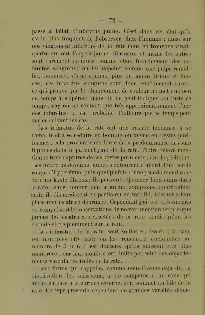 passe à l’état d’infarctus jaune. C’est dans cet état qu’il est le plus fréquent de l’observer chez l’homme : ainsi sur nos vingt-neuf infarctus de la rate nous en trouvons vingt- quatre qui ont l’aspect jaune, fibrineux et même les autres sont rarement indiqués comme étant franchement des in- farctus sanguins; on les dépeint comme une pulpe ramol- lie, boueuse, d’une couleur plus ou moins brune et fon- cée ; ces infarctus sanguins sont donc relativement rares, ce qui prouve que le changement de couleur ne met que peu de temps à s’opérer; mais on ne peut indiquer au juste ce temps, car on ne connaît que très-approximativement l’âge des infarctus; il est probable d’ailleurs que ce temps peut varier suivant les cas. Les infarctus de la rate ont une grande tendance à se ramollir et à se réduire en bouillie ou même en kystes puri- l'ormes ; cela provient sans doute de la prédominance des sucs liquides dans le parenchyme de la rate. Notre relevé men- tionne trois ruptures de ces kystes purulents dans le péritoine. Les infarctus devenus jaunes s’entourent d’abord d’un cercle rouge d’hyperémie, puis quelquefois d’une pseudo-membrane ou d’un kyste fibreux; ils peuvent séjourner longtemps dans la rate, sans donner lieu à aucun symptôme appréciable; enfin ils disparaissent en partie ou en totalité, laissant à leur place une cicatrice déprimée. Cependant j’ai été très-surpris en compulsant les observations de ne voir mentionner presque jamais les cicatrices rétractées de la rate tandis qu’on les signale si fréquemment sur le rein. Les infarctus de la rate sont solitaires, isolés (10 cas), ou multiples (19 cas); on les rencontre quelquefois au nombre île 5 ou (>. 11 est douteux qu’ils puissent être plus nombreux ; car leur nombre est limité par celui des départe- ments vasculaires isolés de la rate. Leur forme qui rappelle, comme nous l’avons déjà dit, la distribution des vaisseaux, a été comparée à un cône qui aurait sa base à la surface externe, son sommet au hile de la rate. Ce type présente cependant de grandes variétés déter-