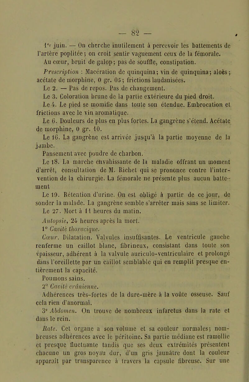 4'r juin. — On cherche inutilement à percevoir les battements de l’artère poplitée ; on croit sentir vaguement ceux de la fémorale. Au cœur, bruit de galop; pas de souffle, constipation. Prescription : Macération de quinquina; vin de quinquina; aloès; acétate de morphine, O gr. 05; frictions laudanisées. Le 2. — Tas de repos. Pas de changement. Le 3. Coloration brune de la partie extérieure du pied droit. Le 4. Le pied se momifie dans toute sou étendue. Embrocation et fricLious avec le vin aromatique. Le 6. Douleurs de plus en plus fortes. La gangrène s’étend. Acétate de morphine, 0 gr. 10. Le IG. La gangrène est arrivée jusqu’à la partie moyenne de la jambe. Pansement avec poudre de charbon. Le 18. La marche envahissante de la maladie offrant un moment d’arrêt, consultation de M. Richet qui se prononce contre l’inter- vention de la chirurgie. La fémorale ne présente plus aucun batte- ment Le 19. Rétention d’urine. On est obligé à partir de ce jour, de sonder la malade. La gangrène semble s’arrêter mais sans se limiter. Le 27. Mort à 1 1 heures du malin. Autopsie, 24 heures après la mort. 1° Cavité thoracique. Cœur. Dilatation. Valvules insuffisantes. Le ventricule gauche renferme un caillot blanc, fibrineux, consistant dans toute son épaisseur, adhérent à la valvule auriculo-ventriculairc et prolongé dans l’oreillette par un caillot semblable qui en remplit presque en- tièrement la capacité. Poumons sains. 2° Cavité crânienne. Adhérences très-fortes de la dure-mère à la voûte osseuse. Sauf cela rien d’anormal. 3° Abdomen. On trouve de nombreux infarctus dans la rate et dans le rein. Rate. Cet organe a son volume et sa couleur normales; nom- breuses adhérences avec le péritoine. Sa partie médiane est ramollie cl presque fluctuante tandis que scs deux extrémités présentent chacune un gros noyau dur, d'un gris jaunâtre dont la couleur apparaît par transparence à travers la capsule fibreuse. Sur une