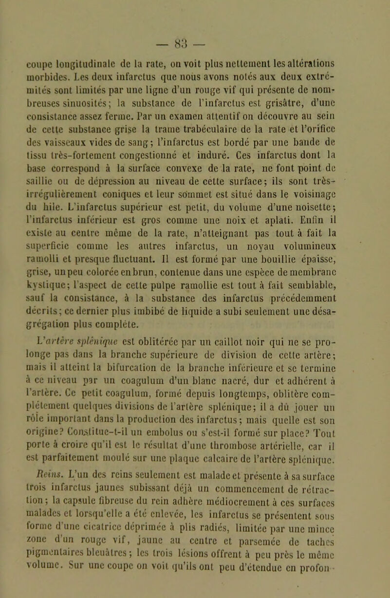 coupe longitudinale de la rate, on voit plus nettement les altérations morbides. Les deux infarctus que nous avons notés aux deux extré- mités sont limités par une ligne d’un rouge vif qui présente de nom- breuses sinuosités ; la substance de l’infarctus est grisâtre, d’une consistance assez ferme. Par un examen attentif on découvre au sein de cette substance grise la trame trabéculaire de la rate et l’orifice des vaisseaux vides de sang; l’infarctus est bordé par une bande de tissu très-fortement congestionné et induré. Ces infarctus dont la base correspond à la surface convexe de la rate, ne font point de saillie ou de dépression au niveau de cette surface; ils sont très- irrégulièrement coniques et leur sommet est situé dans le voisinage du bile. L’infarctus supérieur est petit, du volume d’une noisette ; l'infarctus inférieur est gros comme une noix et aplati. Enfin il existe au centre même de la rate, n’atteignant pas tout à fait la superficie comme les autres infarctus, un noyau volumineux ramolli et presque fluctuant. 11 est formé par une bouillie épaisse, grise, un peu colorée en brun, contenue dans une espèce de membrane kystique; l'aspect de cette pulpe ramollie est tout à fait semblable, sauf la consistance, à la substance des infarctus précédemment décrits; ce dernier plus imbibé de liquide a subi seulement une désa- grégation plus complète. L'artère splénique est oblitérée par un caillot noir qui ne se pro- longe pas dans la branche supérieure de division de cette artère; mais il atteint la bifurcation de la branche inférieure et se termine à ce niveau par un coagulum d’un blanc nacré, dur et adhérent à l’artère. Ce petit coagulum, formé depuis longtemps, oblitère com- plètement quelques divisions de l’artère splénique; il a du jouer un rôle important dans la production des infarctus; mais quelle est son origine? Constitue-t-il un embolus ou s’csl-il formé sur place? Tout porte à croire qu’il est le résultat d’une thrombose artérielle, car il est parfaitement moulé sur une plaque calcaire de l’artère splénique. Reins. L’un des reins seulement est malade et présente à sa surface trois infarctus jaunes subissant déjà un commencement de rétrac- tion; la capsule fibreuse du rein adhère médiocrement à ces surfaces malades et lorsqu’elle a été enlevée, les infarctus se présentent sous forme d’une cicatrice déprimée à plis radiés, limitée par une mince zone d’un rouge vif, jaune au centre et parsemée de taches pigmentaires bleuâtres; les trois lésions offrent à peu près le même \olumc. Sur une coupe on voit qu’ils ont peu d’étendue en profon