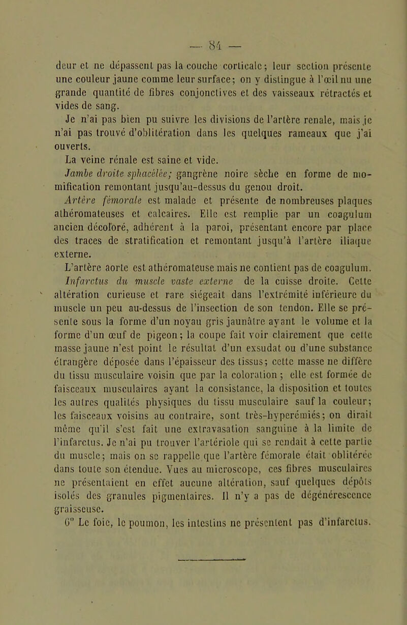 dcur cl ne dépassent pas la couche corticale; leur section présente une couleur jaune comme leur surface; on y distingue à l’œil nu une grande quantité de fibres conjonctives et des vaisseaux rétractés et vides de sang. Je n’ai pas bien pu suivre les divisions de l’artère renale, mais je n’ai pas trouvé d’oblitération dans les quelques rameaux que j’ai ouverts. La veine rénale est saine et vide. Jambe droite sphacêlèe; gangrène noire sèche en forme de mo- mification remontant jusqu’au-dessus du genou droit. Artère fémorale est malade et présente de nombreuses plaques athéromateuses et calcaires. Elle est remplie par un coagulum ancien décoloré, adhérent à la paroi, présentant encore par place des traces de stratification et remontant jusqu’à l’artère iliaque externe. L’artère aorte est athéromateuse mais ne contient pas de coagulum. Infarctus du muscle vaste externe de la cuisse droite. Celte altération curieuse et rare siégeait dans l’extrémité inférieure du muscle un peu au-dessus de l’insection de son tendon. Elle se pré- sente sous la forme d’un noyau gris jaunâtre ayant le volume et la forme d’un œuf de pigeon; la coupe fait voir clairement que celle masse jaune n’est point le résultat d’un exsudât ou d’une substance étrangère déposée dans l’épaisseur des tissus; cette masse ne diffère du tissu musculaire voisin que par la coloration ; elle est formée de faisceaux musculaires ayant la consistance, la disposition et toutes les autres qualités physiques du tissu musculaire sauf la couleur; les faisceaux voisins au contraire, sont très-hyperémiés; on dirait même qu'il s’est fait une extravasation sanguine à la limite de l’infarctus. Je n’ai pu trouver l’artériole qui se rendait à celte partie du muscle; mais on se rappelle.que l’artère fémorale était oblitérée dans toute son étendue. Vues au microscope, ces fibres musculaires ne présentaient en effet aucune altération, sauf quelques dépôts isolés des granules pigmentaires. 11 n’y a pas de dégénérescence graisseuse. G Le foie, le poumon, les intestins ne présentent pas d’infarctus.
