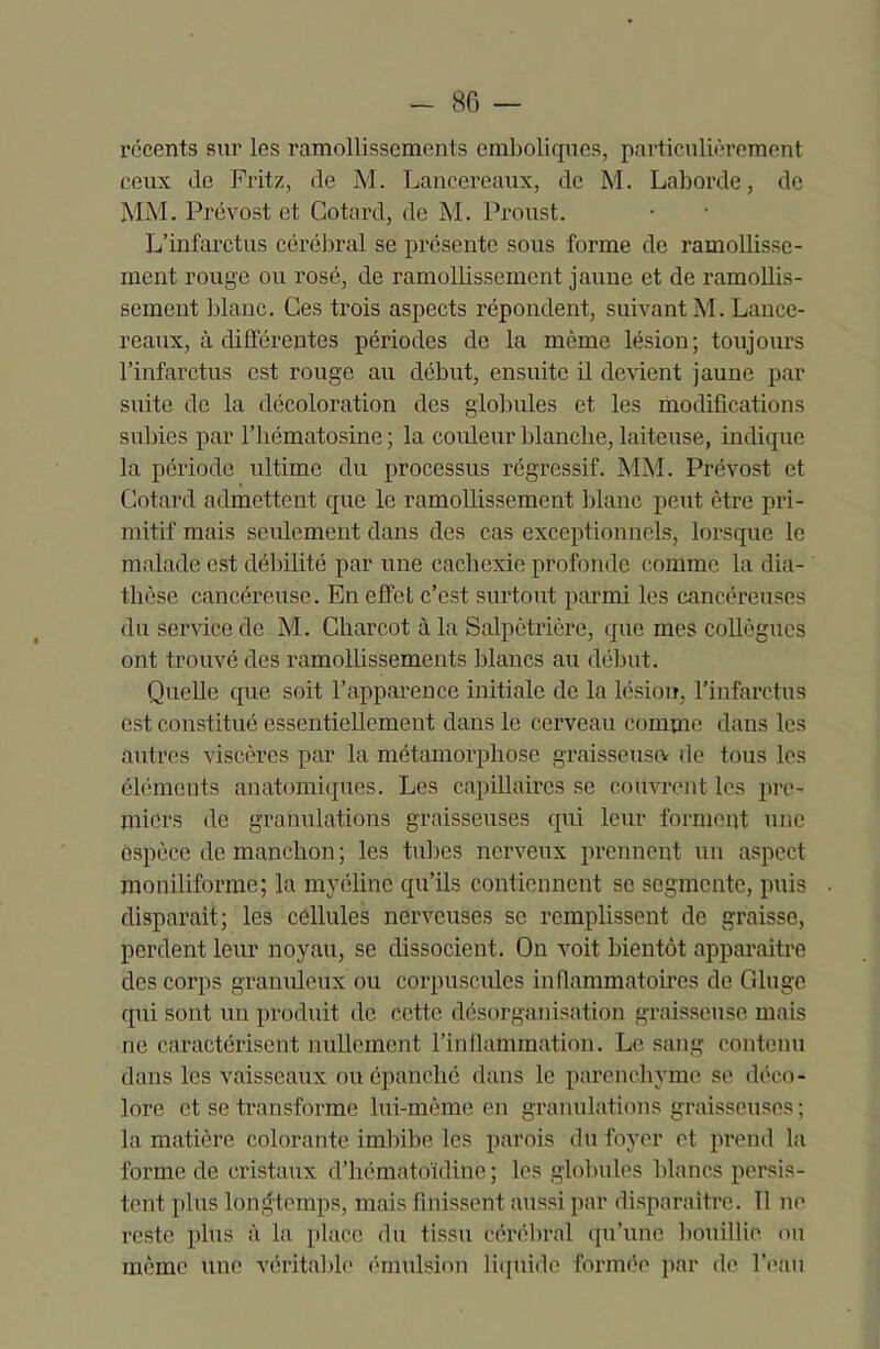 récents sur les ramollissements emboliques, particulièrement ceux de Fritz, de M. Lancereaux, de M. Laborde, de MM. Prévost et Cotard, de M. Proust. L’infarctus cérébral se présente sous forme de ramollisse- ment rouge ou rosé, de ramollissement jaune et de ramollis- sement blanc. Ces trois aspects répondent, suivant M. Lance- reaux, à différentes périodes de la même lésion; toujours l’infarctus est rouge au début, ensuite il devient jaune par suite de la décoloration des globules et les modifications subies par l’hématosine ; la couleur blanche, laiteuse, indique la période ultime du processus régressif. MM. Prévost et Cotard admettent que le ramollissement blanc peut être pri- mitif mais seulement dans des cas exceptionnels, lorsque le malade est débilité par une cachexie profonde comme la dia- thèse cancéreuse. En effet c’est surtout parmi les cancéreuses du service de M. Charcot à la Salpêtrière, que mes collègues ont trouvé des ramollissements blancs au début. Quelle que soit l’apparence initiale de la lésion, l'infarctus est constitué essentiellement dans le cerveau comme dans les autres viscères par la métamorphose graisseuse? de tous les éléments anatomiques. Les capillaires se couvrent les pre- miers de granulations graisseuses qui leur forment une espèce de manchon ; les tubes nerveux prennent un aspect moniliforme; la myéline qu’ils contiennent se segmente, puis disparait; les cellules nerveuses se remplissent de graisse, perdent leur noyau, se dissocient. On voit bientôt apparaitre des corps granuleux ou corpuscules inflammatoires de Gluge qui sont un produit de cette désorganisation graisseuse mais ne caractérisent nullement l’inflammation. Le sang contenu dans les vaisseaux ou épanché dans le parenchyme se déco- lore et se transforme lui-même en granulations graisseuses ; la matière colorante imbibe les parois du foyer et prend la forme de cristaux d’hématoïdine ; les globules blancs persis- tent plus longtemps, mais finissent aussi par disparaître. Il ni’ reste plus à la place du tissu cérébral qu’une bouillie ou même une véritable émulsion liquide formée par de l’eau