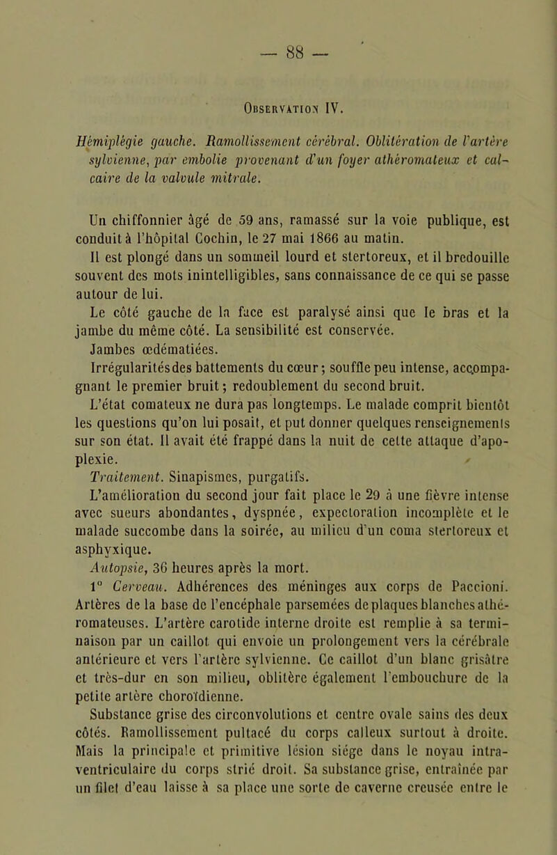 Observation IV. Hémiplégie gauche. Ramollissement cérébral. Oblitération de l'artère sylvienne, par embolie provenant d'un foyer athéromateux et cal- caire de la valvule mitrale. Un chiffonnier âgé de 59 ans, ramassé sur la voie publique, est conduit à l’hôpital Cochin, le 27 mai 1866 au matin. 11 est plongé dans un sommeil lourd et stertoreux, et il bredouille souvent des mots inintelligibles, sans connaissance de ce qui se passe autour de lui. Le côté gauche de la face est paralysé ainsi que le bras et la jambe du même côté. La sensibilité est conservée. Jambes œdématiées. Irrégularilésdes battements du cœur ; souffle peu intense, accompa- gnant le premier bruit; redoublement du second bruit. L’état comateux ne dura pas longtemps. Le malade comprit bientôt les questions qu’on lui posait, et put donner quelques renseignements sur son état. 11 avait été frappé dans la nuit de cette attaque d’apo- plexie. Traitement. Sinapismes, purgatifs. L’amélioration du second jour fait place le 29 à une fièvre intense avec sueurs abondantes, dyspnée, expectoration incomplète elle malade succombe dans la soirée, au milieu d'un coma stertoreux et asphyxique. Autopsie, 3G heures après la mort. lu Cerveau. Adhérences des méninges aux corps de Paccioni. Artères de la base de l’encéphale parsemées de plaques blanches alhé- romateuses. L’artère carotide interne droite est remplie à sa termi- naison par un caillot qui envoie un prolongement vers la cérébrale antérieure et vers Par 1ère sylvienne. Ce caillot d’un blanc grisâtre et très-dur en son milieu, oblitère également l cmboucburc de la petite artère chorotdienne. Substance grise des circonvolutions et centre ovale sains des deux côtés. Ramollissement pultacé du corps calleux surtout à droite. Mais la principale et primitive lésion siège dans le noyau intra- ventriculaire du corps strié droit. Sa substance grise, entraînée par un filet d’eau laisse à sa place une sorte de caverne creusée entre le