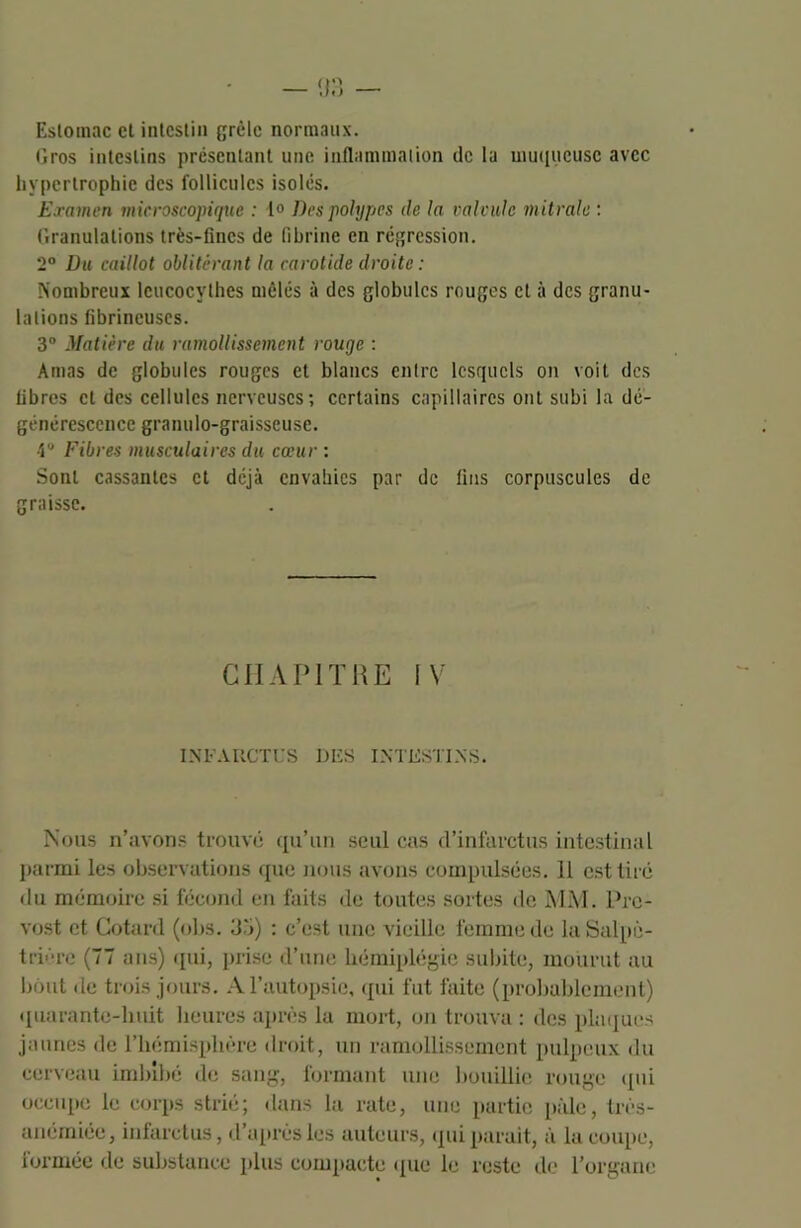 Esloinac et intestin grêle normaux. Gros intestins présentant une inflammation de la muqueuse avec hypertrophie des follicules isolés. Examen microscopique : 1° Des polypes île la calcule mitrale : Granulations très-fines de fibrine en régression. 2° Du caillot oblitérant la carotide droite : Nombreux leucocylhes mêlés à des globules rouges et à des granu- lations fibrineuses. 3° Matière du ramollissement rouge : Amas de globules rouges et blancs entre lesquels on voit des libres cl des cellules nerveuses; certains capillaires ont subi la dé- générescence granulo-graisscuse. •iu Fibres musculaires du cœur : Sont cassantes et déjà envahies par de fins corpuscules de graisse. CHAPITRE IV INFARCTUS DES INTESTINS. Nous n’avons trouvé qu’un seul cas d’infarctus intestinal parmi les observations que nous avons compulsées. 11 est tiré du mémoire si fécond en faits de toutes sortes de MM. Pré- vost et Cotard (obs. 35) : c’est une vieille femme de la Salpê- trière (77 ans) qui, prise d’une hémiplégie subite, mourut au bout de trois jours. A l’autopsie, qui fut faite (probablement) quarante-huit heures après la mort, on trouva : des plaques jaunes de l’hémisphère droit, un ramollissement pulpeux du cerveau imbibé de sang, formant une bouillie rouge qui occupe le corps strié; dans la rate, une partie pâle, très- anémiéc, infarctus, d’après les auteurs, qui parait, à la coupe, lormée de substance plus compacte que le reste de l’organe