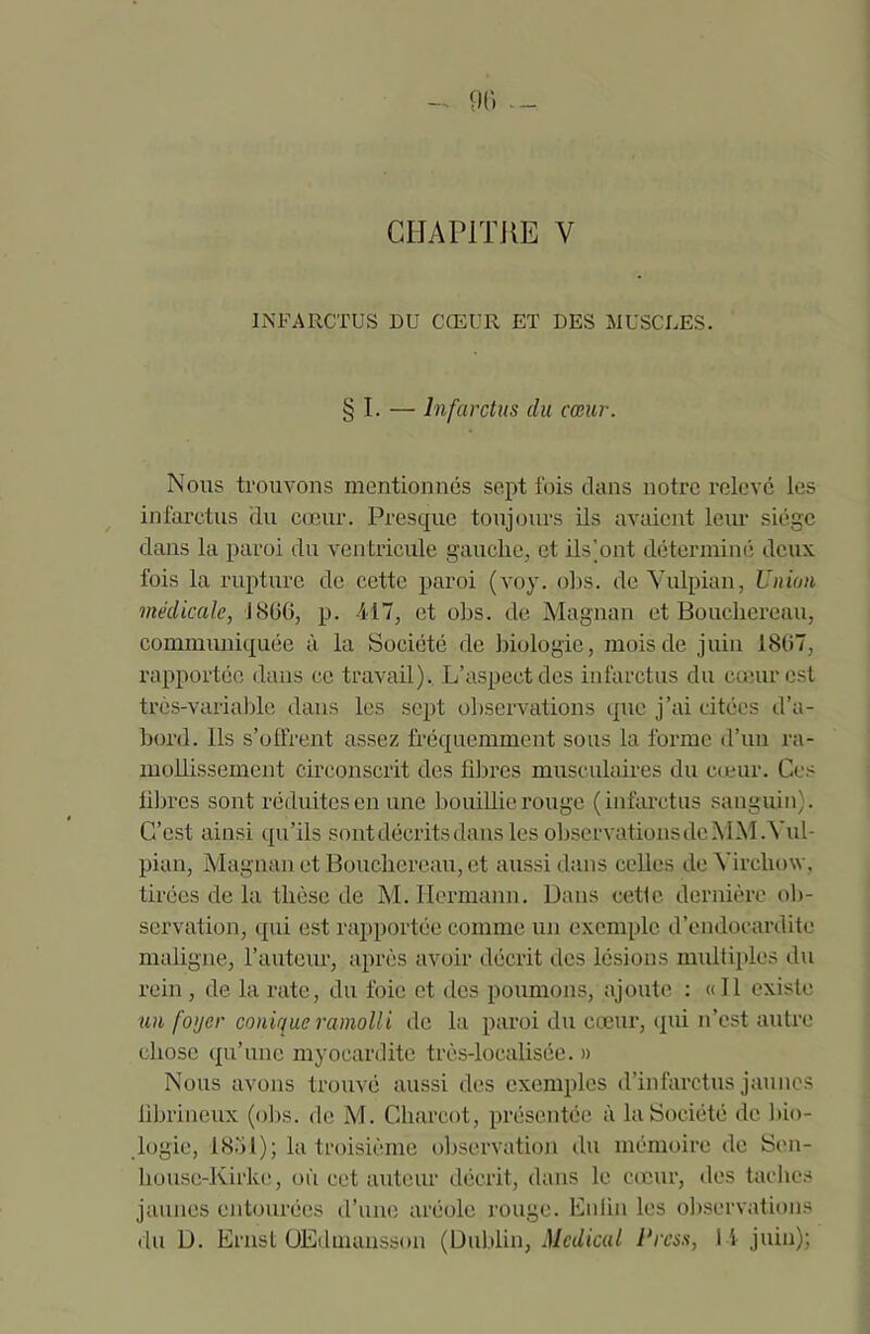 CHAPITRE V INFARCTUS DU CŒUR ET DES MUSCLES. § I. — Infarctus du cœur. Nous trouvons mentionnés sept fois dans notre relevé les infarctus du cœur. Presque toujours ils avaient leur siège dans la paroi du ventricule gauche, et ils’ont déterminé deux fois la rupture de cette paroi (voy. obs. de Vulpian, Union médicale, 1866, p. -417, et obs. de Magnan et Boucbereau, communiquée à la Société de biologie, mois de juin 1867, rapportée dans ce travail). L’aspect des infarctus du cœur est très-variable dans les sept observations que j’ai citées d’a- bord. Ils s’offrent assez fréquemment sous la forme d’un ra- mollissement circonscrit des fibres musculaires du cœur. Ces fibres sont réduites en une bouillie rouge (infarctus sanguin). C’est ainsi qu’ils sont décrits dans les observations deMM .Vul- pian, Magnan et Boucbereau, et aussi dans celles de Virchow, tirées de la thèse de M. Hermann. Dans cetle. dernière ob- servation, qui est rapportée comme un exemple d’endocardite maligne, l’auteur, après avoir décrit des lésions multiples du rein , de la rate, du foie et des poumons, ajoute : «Il existe un foyer conique ramolli de la paroi du cœur, qui n’est autre chose qu’une myocardite très-loealisée. » Nous avons trouvé aussi des exemples d’infarctus jaunes fibrineux (obs. de M. Charcot, présentée à la Société de bio- logie, 18.71); la troisième observation du mémoire de Sen- housc-Kirke, où cet auteur décrit, dans le cœur, des taches jaunes entourées d’une aréole rouge. Enfin les observations du D. Ernst OEdmansson (Dublin, Medical Press, 1 4 juin);