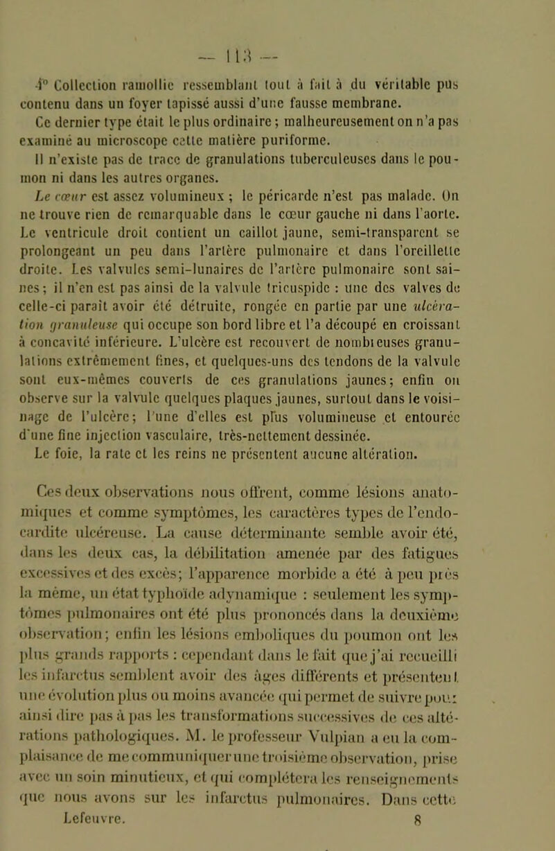 -i° Collection ramollie ressemblant tout à l'ail à du véritable pus contenu dans un foyer tapissé aussi d’une fausse membrane. Ce dernier type était le plus ordinaire ; malheureusement on n’a pas examiné au microscope cette matière puriforme. Il n’existe pas de trace de granulations tuberculeuses dans le pou- mon ni dans les autres organes. Le cœur est assez volumineux ; le péricarde n’est pas malade. Un ne trouve rien de remarquable dans le cœur gauche ni dans l’aorte. Le ventricule droit contient un caillot jaune, semi-transparent se prolongeant un peu dans l’artère pulmonaire et dans l’oreillette droite. Les valvules semi-lunaires de l’artère pulmonaire sont sai- nes; il n’en est pas ainsi de la valvule tricuspidc : une des valves de celle-ci parait avoir été détruite, rongée en partie par une ulcéra- tion çjramileuse qui occupe son bord libre et l’a découpé en croissant à concavité inférieure. L’ulcère est recouvert de nombteuses granu- lations extrêmement fines, et quelques-uns des tendons de la valvule sont eux-mêmes couverts de ces granulations jaunes; enfin on observe sur la valvule quelques plaques jaunes, surtout dans le voisi- nage de l’ulcère; lune d’elles est plus volumineuse et entourée d'une fine injection vasculaire, très-nettement dessinée. Le foie, la rate et les reins ne présentent aucune altération. Ces deux observations nous offrent, comme lésions anato- miques et comme symptômes, les caractères types de l’endo- cardite ulcéreuse. La cause déterminante semble avoir été, dans les deux cas, la débilitation amenée par des fatigues excessives et des excès; l’apparence morbide a été à peu près la même, un état typhoïde adynamique : seulement les symp- tômes pulmonaires ont été plus prononcés dans la deuxième observation; enfin les lésions emboliques du poumon ont les plus grands rapports : cependant dans le fait que j’ai recueilli les infarctus semblent avoir des âges différents et présentent, une évolution plus ou moins avancée qui permet de suivre pou: ainsi dire pas à pas les transformations successives de ces alté- rations pathologiques. M. le professeur Vulpian a eu la com- plaisance de me communiquer une troisième observation, prise avec un soin minutieux, et qui compléteralcs renseignements que nous avons sur les infarctus pulmonaires. Dans cette Lefeuvre. 8