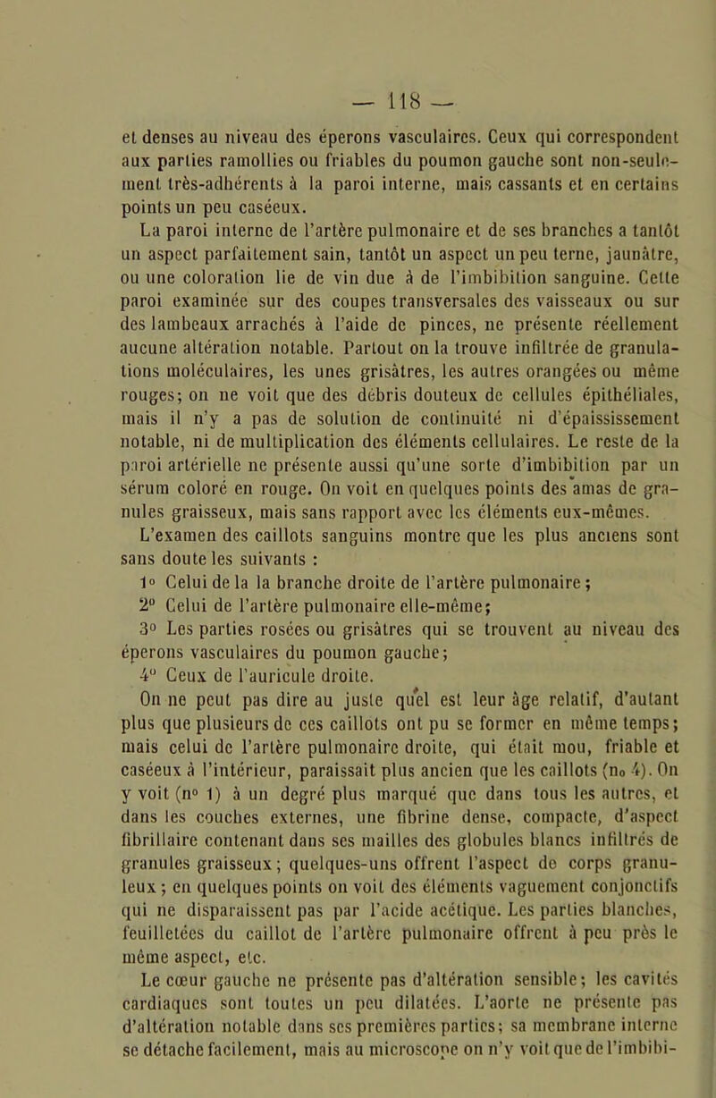 et denses au niveau des éperons vasculaires. Ceux qui correspondent aux parties ramollies ou friables du poumon gauche sont non-seule- ment très-adhérents à la paroi interne, mais cassants et en certains points un peu caséeux. La paroi interne de l’artère pulmonaire et de ses branches a tantôt un aspect parfaitement sain, tantôt un aspect un peu terne, jaunâtre, ou une coloration lie de vin due à de l’imbibition sanguine. Cette paroi examinée sur des coupes transversales des vaisseaux ou sur des lambeaux arrachés à l’aide de pinces, ne présente réellement aucune altération notable. Partout onia trouve infiltrée de granula- tions moléculaires, les unes grisâtres, les autres orangées ou même rouges; on ne voit que des débris douteux de cellules épithéliales, mais il n’y a pas de solution de continuité ni d’épaississement notable, ni de multiplication des éléments cellulaires. Le reste de la paroi artérielle ne présente aussi qu’une sorte d’imbibition par un sérum coloré en rouge. On voit en quelques points des amas de gra- nules graisseux, mais sans rapport avec les éléments eux-mêmes. L’examen des caillots sanguins montre que les plus anciens sont sans doute les suivants : 1° Celui de la la branche droite de l’artère pulmonaire ; 2U Celui de l’artère pulmonaire elle-même; 3° Les parties rosées ou grisâtres qui se trouvent au niveau des éperons vasculaires du poumon gauche; 4° Ceux de l’auricule droite. On ne peut pas dire au juste quel est leur âge relatif, d’autant plus que plusieurs de ces caillots ont pu se former en même temps; mais celui de l’artère pulmonaire droite, qui était mou, friable et caséeux à l’intérieur, paraissait plus ancien que les caillots (n0 4). On y voit (n° 1) à un degré plus marqué que dans tous les autres, et dans les couches externes, une fibrine dense, compacte, d’aspect tibrillaire contenant dans ses mailles des globules blancs infiltrés de granules graisseux ; quelques-uns offrent l’aspect de corps granu- leux ; en quelques points on voit des éléments vaguement conjonctifs qui ne disparaissent pas par l’acide acétique. Les parties blanches, feuilletées du caillot de l’artère pulmonaire offrent à peu près le même aspect, etc. Le cœur gauche ne présente pas d’altération sensible; les cavités cardiaques sont toutes un peu dilatées. L’aorte ne présente pas d’altération notable dans scs premières parties; sa membrane interne se détache facilement, mais au microscope on n’y voit que de l’imbibi-