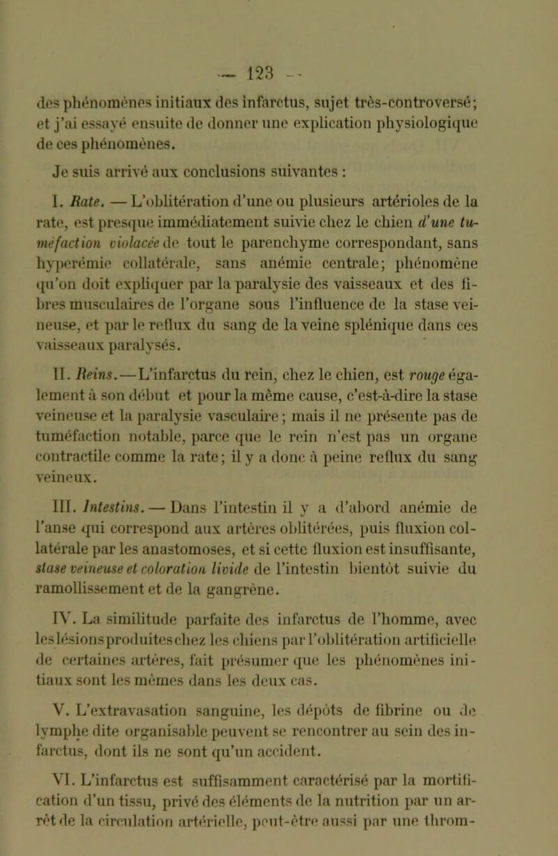 des phénomènes initiaux des infarctus, sujet très-controversé; et j’ai essayé ensuite de donner une explication physiologique de ces phénomènes. Je suis arrivé aux conclusions suivantes : I. Rate. — L’oblitération d’une ou plusieurs artérioles de la rate, est presque immédiatement suivie chez le chien d’une tu- méfaction violacée de tout le parenchyme correspondant, sans hyperémie collatérale, sans anémie centrale; phénomène qu’on doit expliquer par la paralysie des vaisseaux et des fi- bres musculaires de l’organe sous l’influence de la stase vei- neuse, et par le reflux du sang de la veine splénique dans ces vaisseaux paralysés. II. Reins.—L’infarctus du rein, chez le chien, est rouge éga- lement à son début et pour la même cause, c’est-à-dire la stase veineuse et la paralysie vasculaire ; mais il ne présente pas de tuméfaction notable, parce que le rein n’est pas un organe contractile comme la rate; il y a donc à peine reflux du sang veineux. III. Intestins. — Dans l’intestin il y a d’abord anémie de l’anse qui correspond aux artères oblitérées, puis fluxion col- latérale par les anastomoses, et si cette fluxion est insuffisante, stase veineuse et coloration livide de l’intestin bientôt suivie du ramollissement et de la gangrène. IV. La similitude parfaite des infarctus de l’homme, avec leslésionsproduiteschez les chiens par l’oblitération artificielle de certaines artères, fait présumer que les phénomènes ini- tiaux sont les mêmes dans les deux cas. V. L’extravasation sanguine, les dépôts de fibrine ou de lymphe dite organisable peuvent se rencontrer au sein des in- farctus, dont ils ne sont qu’un accident. VI. L’infarctus est suffisamment caractérisé par la mortifi- cation d’un tissu, privé des éléments de la nutrition par un ar- rêt de la circulation artérielle, peut-être aussi par une fhroin-