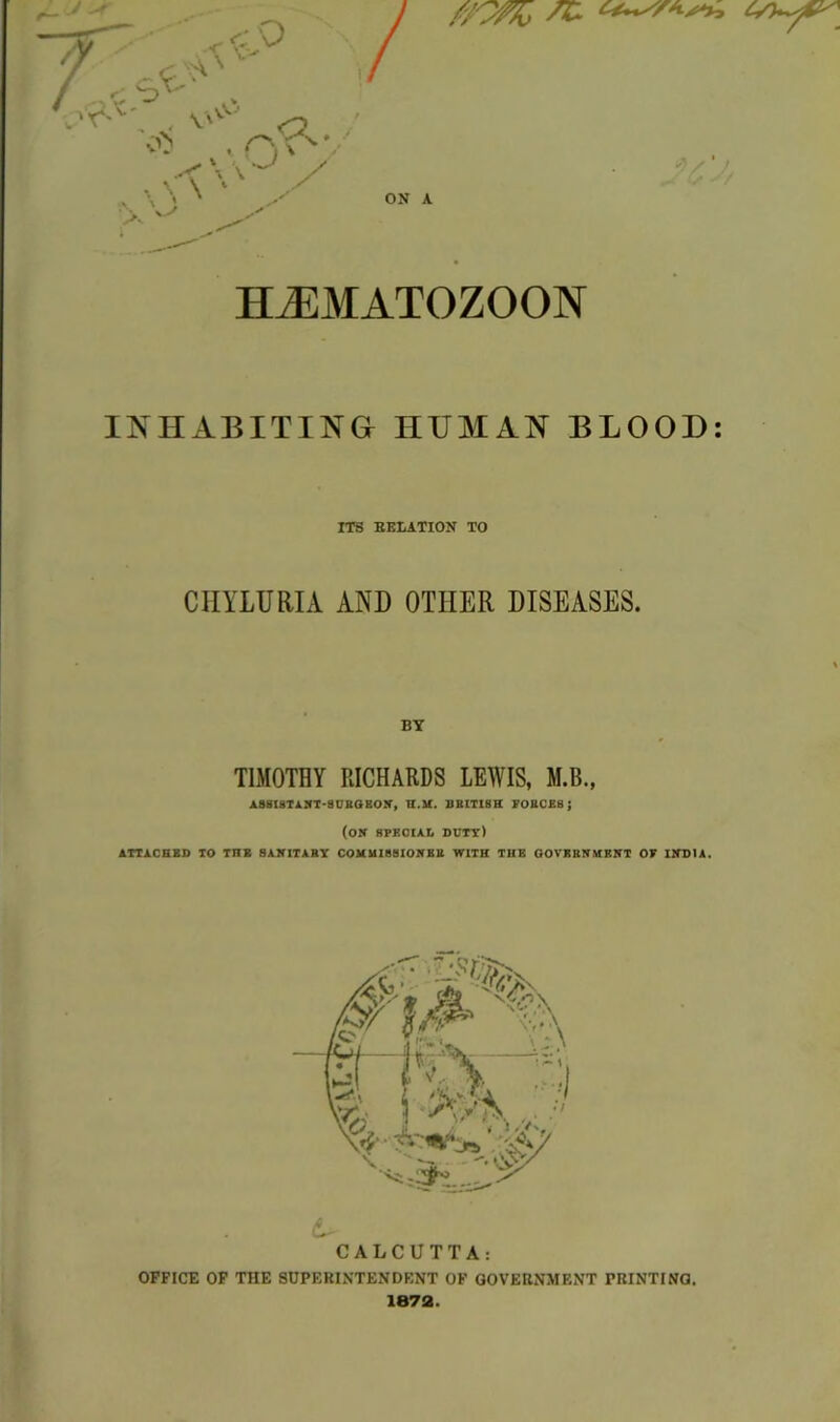 v c- Q A 'v r- ^x; , s$^ 0 o> rvo* * • <\\'J / v- ■ ON A TT 7F;M ATOZOON INHABITING HUMAN BLOOD: ITS RELATION TO CIIYLURIA AND OTHER DISEASES. BY TIMOTHY RICHARDS LEWIS, M.B., ASSISTANT'SUBGBON, H.M. BRITISH FORCES; (ON SPECIAL duty) ATTACHED TO TIIB SANITARY COMMISSIONER WITH THE GOVERNMENT OF INDIA. CALCUTTA: OFFICE OF THE SUPERINTENDENT OF GOVERNMENT PRINTING. 1872.