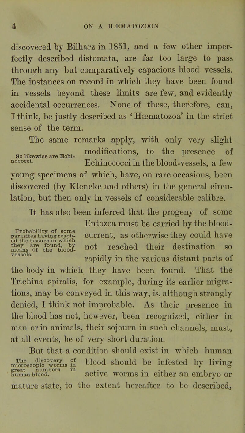 discovered by Bilharz in 1851, and a few other imper- fectly described distomata, are far too large to pass through any hut comparatively capacious hlood vessels. The instances on record in which they have been found in vessels beyond these limits are few, and evidently accidental occurrences. N one of these, therefore, can, I think, be justly described as c Haematozoa’ in the strict sense of the term. The same remarks apply, with only very slight modifications, to the presence of So likewise are Ecm- x nococci- Echinococci in the blood-vessels, a few young specimens of which, have, on rare occasions, been discovered (by Klencke and others) in the general circu- lation, but then only in vessels of considerable calibre. It has also been inferred that the progeny of some Entozoa must be carried by the blood- Probability of some , ., . , ■, i i i parasites having reach- current, as otherwise they could nave ed the tissues in which ^ meeaynsaof th^bloo*/- not reached their destination so vessels. • -i -1 • ■ ■» • *1 • • i i_ c rapidly m the various distant parts oi the body in which they have been found. That the Trichina spiralis, for example, during its earlier migra- tions, may be conveyed in this way, is, although strongly denied, I think not improbable. As their presence in the blood has not, however, been recognized, either in man or in animals, their sojourn in such channels, must, at all events, be of very short duration. But that a condition should exist in which human microScopicCOwormS °n blood should be infested by living great numbers in , . ... , uman blood. active worms lu either an embryo or mature state, to the extent hereafter to be described,