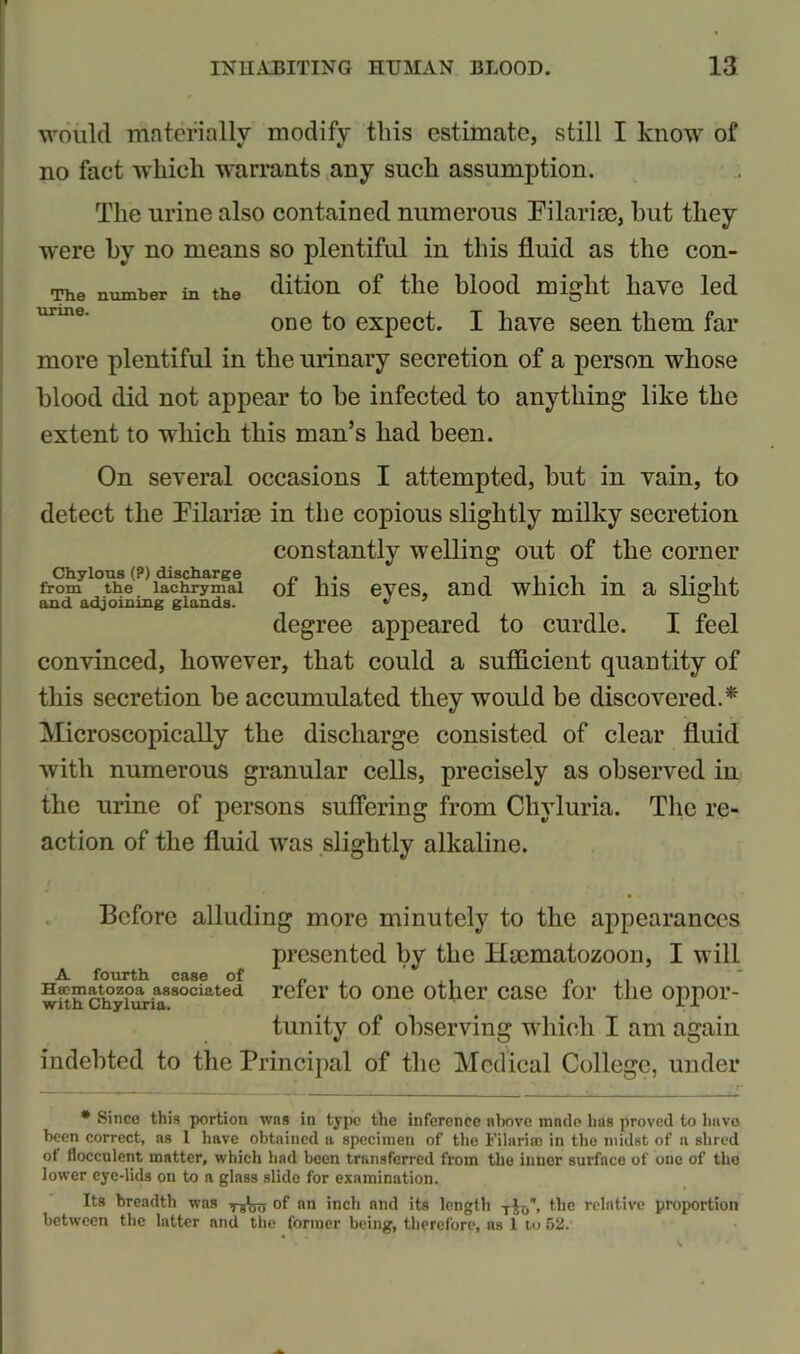 would materially modify this estimate, still I know of no fact which warrants any such assumption. The urine also contained numerous Filarise, but they were by no means so plentiful in this fluid as the con- The number in the dition of the blood might have led one to expect. I have seen them far more plentiful in the urinary secretion of a person whose blood did not appear to be infected to anything like the extent to which this man’s had been. On several occasions I attempted, but in vain, to detect the Filarise in the copious slightly milky secretion constantly welling out of the corner Chylous (?) discharge „ . . . .... , from the lachrymal ot hlS eVCS, and WlllCh in a Slight and adjoining glands.  ' ° degree appeared to curdle. I feel convinced, however, that could a sufficient quantity of this secretion be accumulated they would be discovered.* Microscopically the discharge consisted of clear fluid with numerous granular cells, precisely as observed in the urine of persons suffering from Chvluria. The re- action of the fluid was slightly alkaline. Before alluding more minutely to the appearances presented by the Haematozoon, I will Httmatozoa associated refer to one other case for the oppor- tunity of observing which I am again indebted to the Principal of the Medical College, under * Since this portion was in type the inference above made has proved to havo been correct, as 1 have obtained a specimen of the Filariaj in the midst of a shred ot flocculent matter, which had been transferred from the inner surface of one of the lower eye-lids on to a glass slide for examination. Its breadth was of an inch and its length the relative proportion between the latter and the former being, therefore, as 1 to 52.