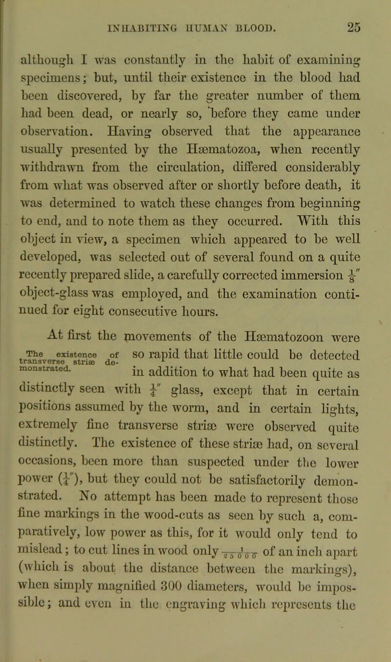 although I was constantly in the habit of examining specimens; but, until their existence in the blood had been discovered, by far the greater number of them had been dead, or nearly so, before they came under observation. Having observed that the appearance usually presented by the Hmmatozoa, when recently withdrawn from the circulation, differed considerably from what was observed after or shortly before death, it was determined to watch these changes from beginning to end, and to note them as they occurred. With this object in view, a specimen which appeared to be well developed, was selected out of several found on a quite recently prepared slide, a carefully corrected immersion object-glass was employed, and the examination conti- nued for eight consecutive hours. At first the movements of the Ilaematozoon were The existence of so rapid that little could be detected monstrated. in addition to what had been quite as distinctly seen with glass, except that in certain positions assumed by the worm, and in certain lights, extremely fine transverse striae were observed quite distinctly. The existence of these striae had, on several occasions, been more than suspected under the lower power (i), but they could not be satisfactorily demon- strated. No attempt has been made to represent those fine markings in the wood-cuts as seen by such a, com- paratively, low power as this, for it would only tend to mislead; to cut lines in wood only of an inch apart (which is about the distance between the markings), when simply magnified 300 diameters, would be impos- sible ; and even in the engraving which represents the