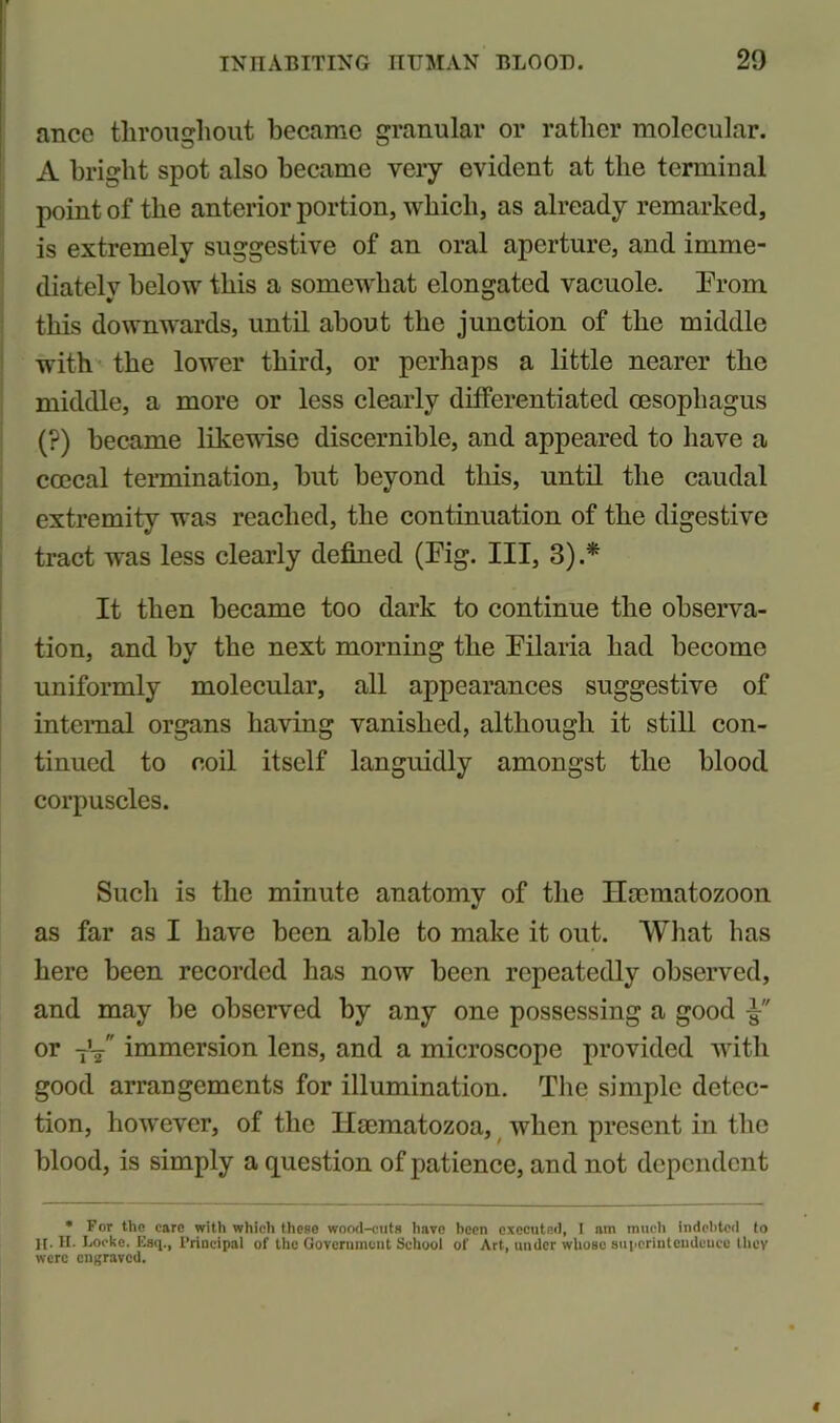 ance throughout became granular or rather molecular. A bright spot also became very evident at the terminal point of the anterior portion, which, as already remarked, is extremely suggestive of an oral aperture, and imme- diately below this a somewhat elongated vacuole. Prom this downwards, until about the junction of the middle with the lower third, or perhaps a little nearer the middle, a more or less clearly differentiated oesophagus (?) became likewise discernible, and appeared to have a coccal termination, hut beyond this, until the caudal extremity was reached, the continuation of the digestive tract was less clearly defined (Pig. Ill, 3).* It then became too dark to continue the observa- tion, and by the next morning the Pilaria had become uniformly molecular, all appearances suggestive of internal organs having vanished, although it still con- tinued to coil itself languidly amongst the blood corpuscles. Such is the minute anatomy of the Ilcematozoon as far as I have been able to make it out. What has here been recorded has now been repeatedly observed, and may be observed by any one possessing a good or TV immersion lens, and a microscope provided with good arrangements for illumination. The simple detec- tion, however, of the Hcematozoa, when present in the blood, is simply a question of patience, and not dependent * For the caro with which these wood-cuts Imvo been executed, I am much indebted to It- II. Locke. Esq., Principal of the Government School of Art, under whoso superintendence they were engraved.
