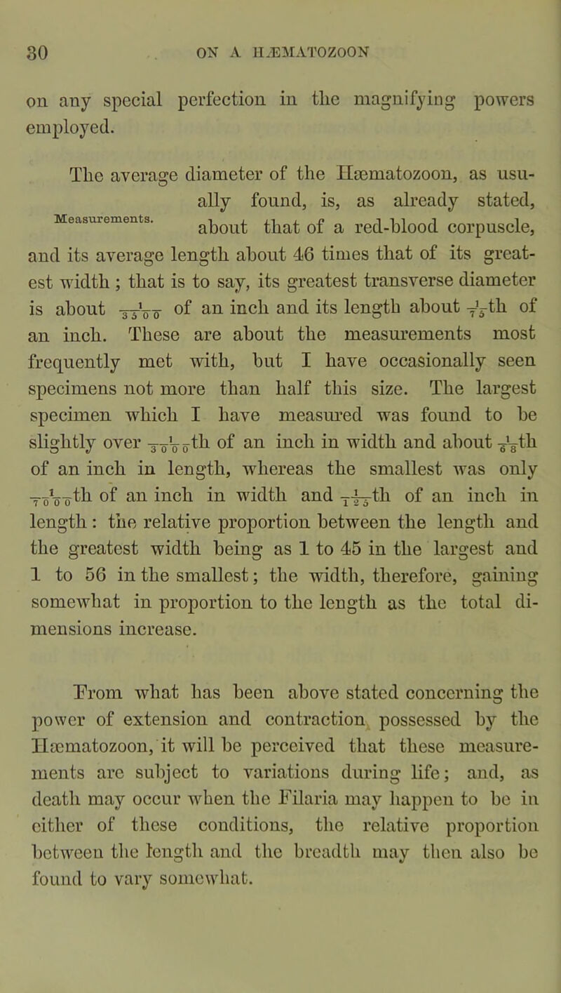 on any special perfection in the magnifying powers employed. The average diameter of the Hsematozoon, as usu- ally found, is, as already stated, Measurements. about that of a red-hlood corpuscle, and its average length about 46 times that of its great- est width ; that is to say, its greatest transverse diameter is about -33-V0 °f an inch an(l length about y^-th of an inch. These are about the measurements most frequently met with, but I have occasionally seen specimens not more than half this size. The largest specimen which I have measured was found to be slightly over -joboth of an inch in width and about T’¥th of an inch in length, whereas the smallest ivas only ToJo¥th of an inch in width and yi-th of an inch in length : the relative proportion between the length and the greatest width being as 1 to 45 in the largest and 1 to 56 in the smallest; the width, therefore, gaining somewhat in proportion to the length as the total di- mensions increase. Trom what has been above stated concerning the power of extension and contraction possessed by the Hsematozoon, it will he perceived that these measure- ments are subject to variations during life; and, as death may occur when the Filaria may happen to he in cither of these conditions, the relative proportion between the length and the breadth may then also be found to vary somewhat.