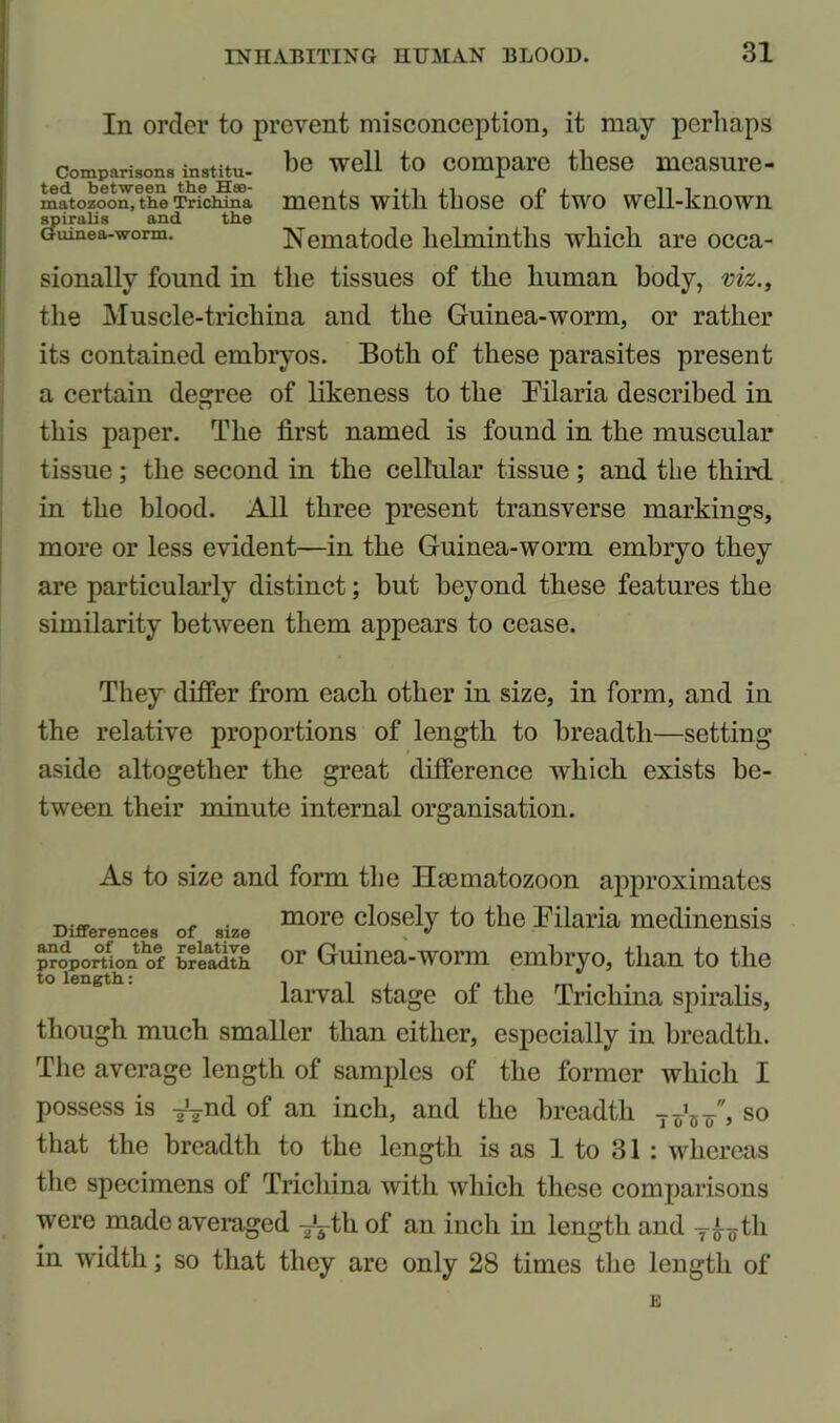 In order to prevent misconception, it may perhaps comparisons institu- be well to compare these mcasure- imi'tozoon,ethe Trfchfmi ments with those of two well-known spiralis and the Guinea-worm. Nematode helminths which are occa- sionally found in the tissues of the human body, viz., the Muscle-trichina and the Guinea-worm, or rather its contained embryos. Both of these parasites present a certain decree of likeness to the Pilaria described in this paper. The first named is found in the muscular tissue ; the second in the cellular tissue ; and the third in the blood. All three present transverse markings, more or less evident—in the Guinea-worm embryo they are particularly distinct; but beyond these features the similarity between them appears to cease. They differ from each other in size, in form, and in the relative proportions of length to breadth—setting aside altogether the great difference which exists be- tween their minute internal organisation. As to size and form the Hoematozoon approximates Differences of size Cl°SelF t0 tlle mediliensis proportion of brladth or Guinea-worm embryo, than to the to length.: larval stage of the Trichina spiralis, though much smaller than either, especially in breadth. The average length of samples of the former which I possess is TVn(l of an inch, and the breadth T^/, so that the breadth to the length is as 1 to 31 : whereas the specimens of Trichina with which these comparisons were made averaged -jL-tk of an inch in length and tli in width; so that they are only 28 times the length of