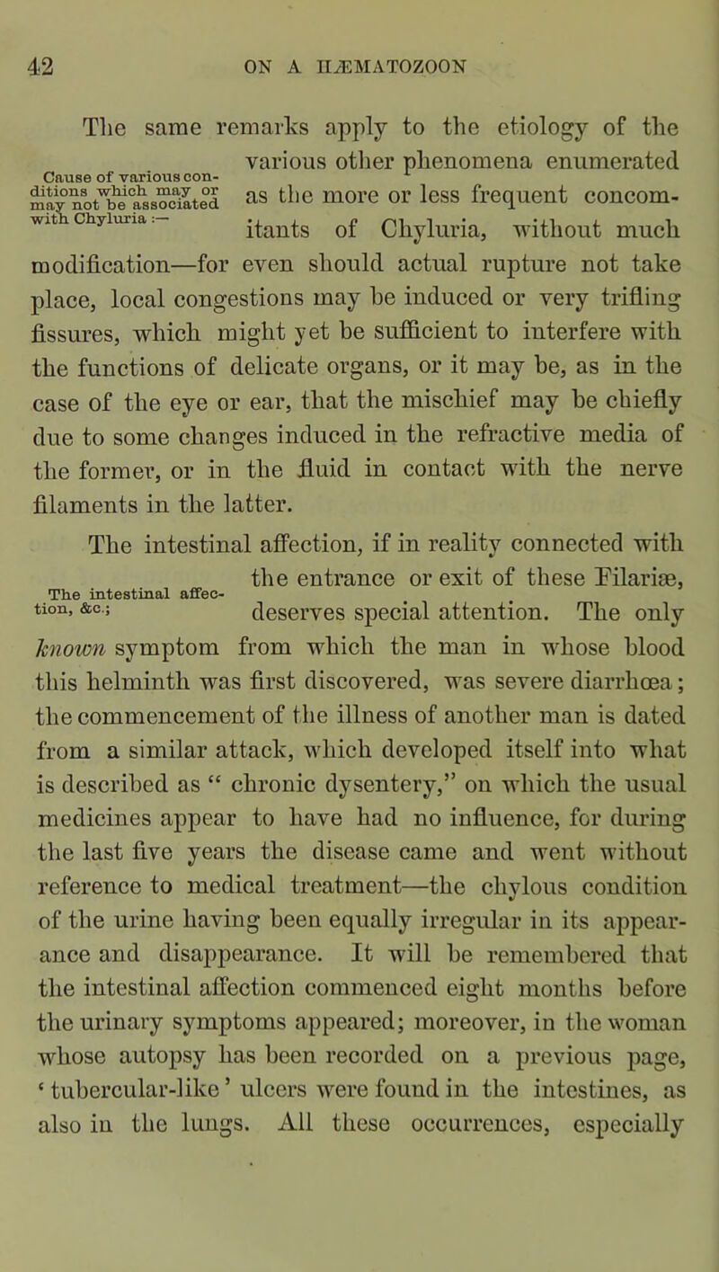 Cause of various con- ditions which may or may not be associated with Chyluria m odification—for The same remarks apply to the etiology of the various other phenomena enumerated as the more or less frequent concom- itants of Chyluria, without much even should actual rupture not take place, local congestions may be induced or very trifling fissures, which might yet be sufficient to interfere with the functions of delicate organs, or it may be, as in the case of the eye or ear, that the mischief may he chiefly due to some changes induced in the refractive media of the former, or in the fluid in contact with the nerve filaments in the latter. The intestinal affection, if in reality connected with the entrance or exit of these Pilarise, The intestinal affec- tion, &c.; deserves special attention. The only known symptom from which the man in whose blood this helminth was first discovered, was severe diarrhoea; the commencement of the illness of another man is dated from a similar attack, which developed itself into what is described as “ chronic dysentery,” on which the usual medicines appear to have had no influence, for during the last five years the disease came and went without reference to medical treatment—the chylous condition of the urine having been equally irregular in its appear- ance and disappearance. It will he remembered that the intestinal affection commenced eight months before the urinary symptoms appeared; moreover, in the woman whose autopsy has been recorded on a previous page, ‘ tubercular-like5 ulcers were found in the intestines, as also in the lungs. All these occurrences, especially