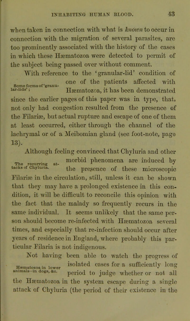 Some forms of ‘granm lar-lids’; when taken in connection with what is known to occur in connection with the migration of several parasites, are too prominently associated writli the history of the cases in which these Haematozoa were detected to permit of the subject being passed over without comment. With reference to the ‘granular-lid’ condition of one of the patients affected with Haematozoa, it has been demonstrated since the earlier pages of this paper was in type, that, not only had congestion resulted from the presence of the Filariae, but actual rupture and escape of one of them at least occurred, either through the channel of the lachrymal or of a Meibomian gland (see foot-note, page 13). Although feeling convinced that Chyluria and other morbid phenomena are induced by the presence of these microscopic Filariae in the circulation, still, unless it can be shown that they may have a prolonged existence in this con- dition, it will be difficult to reconcile this opinion with the fact that the malady so frequently recurs in the same individual. It seems unlikely that the same per- son should become re-infected with Haematozoa several times, and especially that re-infection should occur after years of residence in England, where probably this par- ticular Filaria is not indigenous. Not having been able to watch the progress of Haematozoa in lower is°latctl CaSCS a Sufficiently long ammais m dogs, &c. period to judge whether or not all the Haematozoa in the system escape during a single attack of Chyluria (the period of their existence in the The recurring at- tacks of Chyluria.