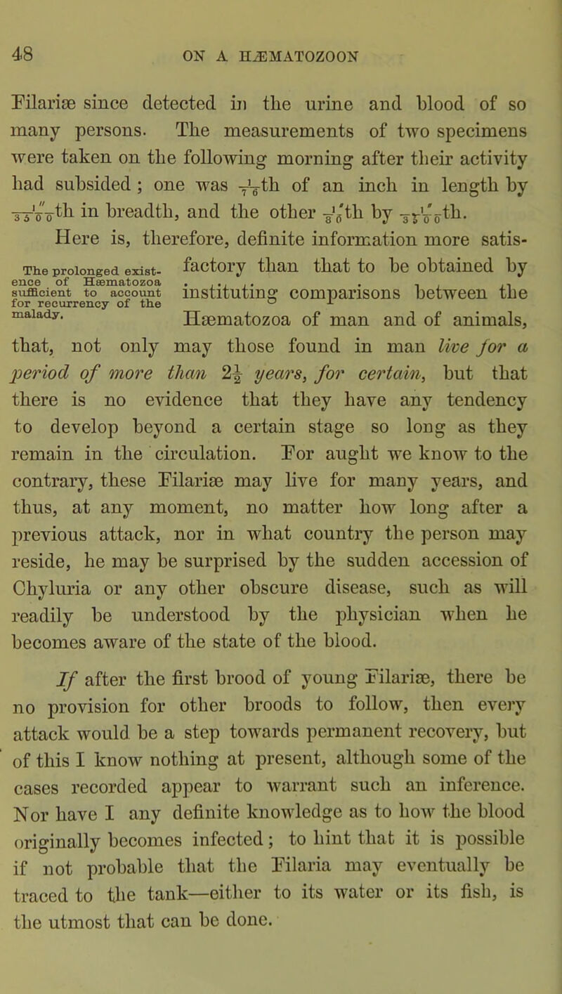 Tilariae since detected in the urine and blood of so many persons. The measurements of two specimens were taken on the following morning after their activity had subsided ; one was y'-gth of an inch in length by yy'—th in breadth, and the other ¥'ff'th by yj-’o-tli. Here is, therefore, definite information more satis- The prolonged exist- factory than that to he obtained by ence of Hsematozoa ...... . - , .. sufficient to account instituting comparisons between the for recurrency of the ° x ^lalady• Hsematozoa of man and of animals, that, not only may those found in man live for a period of more than 2^ years, for certain, hut that there is no evidence that they have any tendency to develop beyond a certain stage so long as they remain in the circulation. Eor aught we know to the contrary, these Tilariae may live for many years, and thus, at any moment, no matter how long after a previous attack, nor in what country the person may reside, he may he surprised by the sudden accession of Chyluria or any other obscure disease, such as will readily he understood by the physician when he becomes aware of the state of the blood. If after the first brood of young Tilarim, there he no provision for other broods to follow, then every attack would he a step towards permanent recovery, hut of this I know nothing at present, although some of the cases recorded appear to warrant such an inference. Nor have I any definite knowledge as to how the blood originally becomes infected; to hint that it is possible if not probable that the Tilaria may eventually he traced to the tank—either to its water or its fish, is the utmost that can be done.