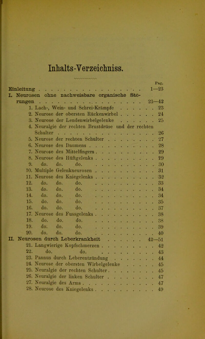 Inhalts -V erzeichniss. Pag. Einleitung ■. . 1—23 I. Neurosen ohne nachweisbare organische Stö- rungen 23—42 1. Lach-, Wein- und Schrei-Krämpfe 23 2. Neurose der obersten Rückenwirbel 24 3. Neurose der Lendenwirbelgelenke 25 4. Neuralgie der rechten Brustdrüse und der rechten Schulter 26 5. Neurose der rechten Schulter 27 6. Neurose des Daumens 28 7. Neurose des Mittelfingers 29 8. Neurose des Hüftgelenks 29 9. do. do. do. 30 10. Multiple Gelenkneurosen 31 11. Neurose des Kniegelenks 32 12. do. do. do. 33 13. do. do. do. 34 14. do. do. do. 34 15. do. do. do. 35 16. do. do. do. 37 17. Neurose des Fussgelenks 38 18. do. do. do. 38 19. do. do. do. 39 20. do. do. do. 40 II. Neurosen durch Leberkrankheit 42—51 21. Langwierige Kopfschmerzen 42 22. do. do. 43 23. Pannus durch Leberentzündung 44 24. Neurose der obersten Wirbelgelenke 45 25. Neuralgie der rechten Schulter 45 26. Neuralgie der linken Schulter 47 27. Neuralgie des Arms 47 28. Neurose des Kniegelenks 49