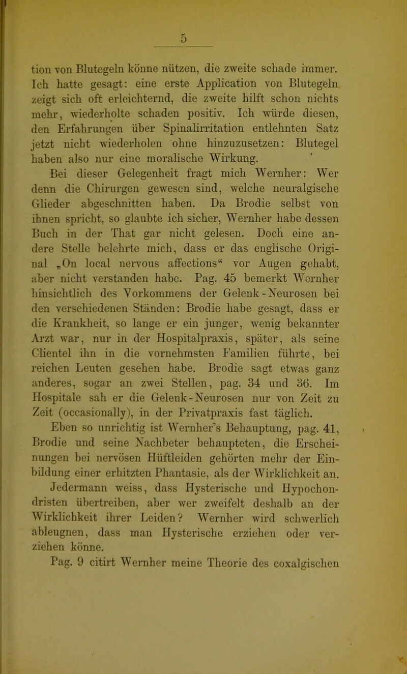 y tion von Blutegeln könne nützen, die zweite schade immer. Ich hatte gesagt: eine erste Application von Blutegeln zeigt sich oft erleichternd, die zweite hilft schon nichts mehi’, wiederholte schaden positiv. Ich würde diesen, den Erfahrungen über Spinalirritation entlehnten Satz jetzt nicht wiederholen ohne hinzuzusetzen: Blutegel haben also nur eine moralische Wirkung. Bei dieser Gelegenheit fragt mich Wernher: Wer denn die Chirurgen gewesen sind, welche neuralgische Glieder abgeschnitten haben. Da Brodie selbst von ihnen spricht, so glaubte ich sicher, Wernher habe dessen Buch in der That gar nicht gelesen. Doch eine an- dere Stelle belehrte mich, dass er das englische Origi- nal „On local nervous affections“ vor Augen gehabt, aber nicht verstanden habe. Pag. 45 bemerkt Wernher hinsichtlich des Vorkommens der Gelenk-Neurosen bei den verschiedenen Ständen: Brodie habe gesagt, dass er die Krankheit, so lange er ein junger, wenig bekannter Arzt war, nur in der Hospitalpraxis, später, als seine Clientei ihn in die vornehmsten Familien führte, bei reichen Leuten gesehen habe. Brodie sagt etwas ganz anderes, sogar an zwei Stellen, pag. 34 und 30. Im Hospitale sah er die Gelenk-Neurosen nur von Zeit zu Zeit (occasionally), in der Privatpraxis fast täglich. Eben so unrichtig ist Wernher’s Behauptung, pag. 41, Brodie und seine Nachbeter behaupteten, die Erschei- nungen bei nervösen Ilüftleiden gehörten mehr der Ein- bildung einer erhitzten Phantasie, als der Wirklichkeit an. Jedermann weiss, dass Hysterische und Hypochon- dristen übertreiben, aber wer zweifelt deshalb an der Wirklichkeit ihrer Leiden? Wernher wird schwerlich ableugnen, dass man Hysterische erziehen oder ver- ziehen könne. Pag. 9 citirt Wernher meine Theorie des coxalgischen