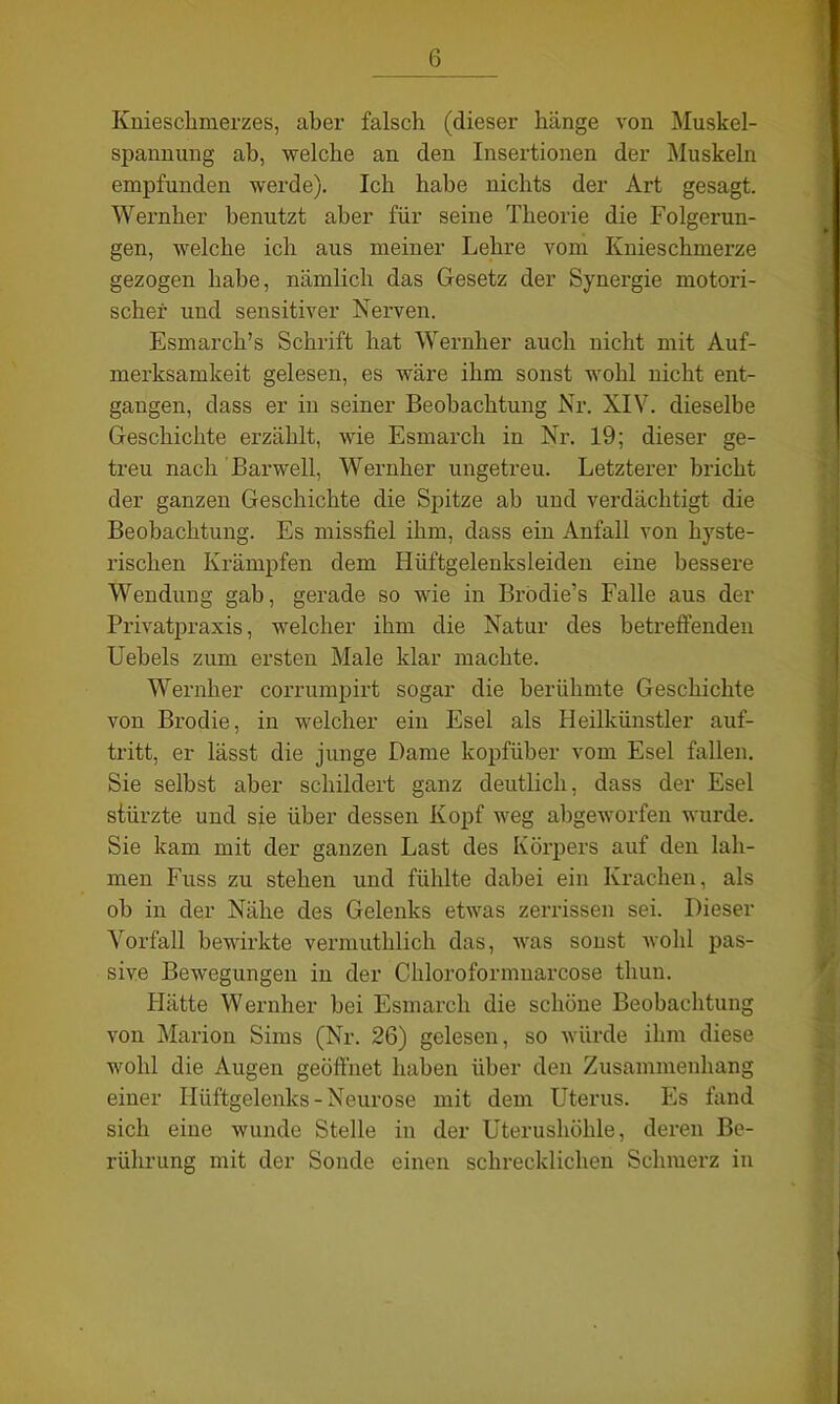 Knieschmerzes, aber falsch (dieser hänge von Muskel- spannung ab, welche an den Insertionen der Muskeln empfunden werde). Ich habe nichts der Art gesagt. Wernher benutzt aber für seine Theorie die Folgerun- gen, welche ich aus meiner Lehre vom Knieschmerze gezogen habe, nämlich das Gesetz der Synergie motori- scher und sensitiver Nerven. Esmarch’s Schrift hat Wernher auch nicht mit Auf- merksamkeit gelesen, es wäre ihm sonst wohl nicht ent- gangen, dass er in seiner Beobachtung Nr. XIV. dieselbe Geschichte erzählt, wie Esmarch in Nr. 19; dieser ge- treu nach Barwell, Wernher ungetreu. Letzterer bricht der ganzen Geschichte die Spitze ah und verdächtigt die Beobachtung. Es missfiel ihm, dass ein Anfall von hyste- rischen Krämpfen dem Hüftgelenksleiden eine bessere Wendung gab, gerade so wie in Brödie’s Falle aus der Privatpraxis, welcher ihm die Natur des betreffenden Uebels zum ersten Male klar machte. Wernher corrumpirt sogar die berühmte Geschichte von Brodie, in welcher ein Esel als Heilkünstler auf- tritt, er lässt die junge Dame kopfüber vom Esel fallen. Sie selbst aber schildert ganz deutlich, dass der Esel stürzte und sie über dessen Kopf weg abgeworfen wurde. Sie kam mit der ganzen Last des Körpers auf den lah- men Fuss zu stehen und fühlte dabei ein Krachen, als ob in der Nähe des Gelenks etwas zerrissen sei. Dieser Vorfall bewirkte vermuthlich das, was sonst wohl pas- sive Bewegungen in der Chloroformnarcose tliun. Hätte Wernher bei Esmarch die schöne Beobachtung von Marion Sims (Nr. 26) gelesen, so würde ihm diese wohl die Augen geöffnet haben über den Zusammenhang einer Hüftgelenks - Neurose mit dem Uterus. Es fand sich eine wunde Stelle in der Uterushöhle, deren Be- rührung mit der Sonde einen schrecklichen Schmerz in