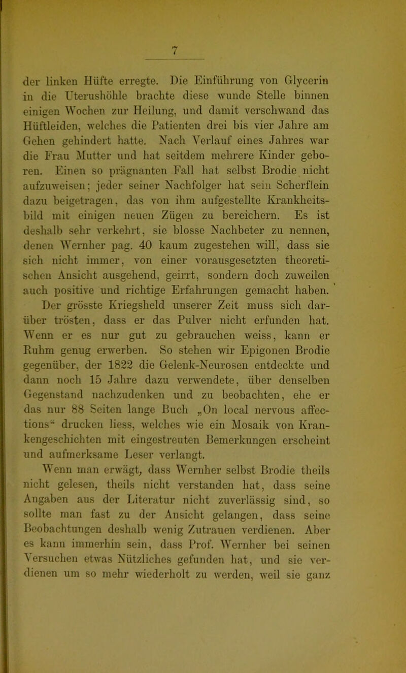 der linken Hüfte erregte. Die Einführung von Glycerin in die Uterushöhle brachte diese wunde Stelle binnen einigen Wochen zur Heilung, und damit verschwand das Hüftleiden, welches die Patienten drei bis vier Jahre am Gehen gehindert hatte. Nach Verlauf eines Jahres war die Frau Mutter und hat seitdem mehrere Kinder gebo- ren. Einen so prägnanten Fall hat selbst Brodie nicht aufzuweisen; jeder seiner Nachfolger hat sein Scherflein dazu beigetragen, das von ihm aufgestellte Krankheits- bild mit einigen neuen Zügen zu bereichern. Es ist deshalb sehr verkehrt, sie blosse Nachbeter zu nennen, denen Wernher pag. 40 kaum zugestehen will, dass sie sich nicht immer, von einer vorausgesetzten theoreti- schen Ansicht ausgehend, geirrt, sondern doch zuweilen auch positive und richtige Erfahrungen gemacht haben. Der grösste Kriegsheld unserer Zeit muss sich dar- über trösten, dass er das Pulver nicht erfunden hat. Wenn er es nur gut zu gebrauchen weiss, kann er Piuhm genug erwerben. So stehen wir Epigonen Brodie gegenüber, der 1822 die Gelenk-Neurosen entdeckte und dann noch 15 Jahre dazu verwendete, über denselben Gegenstand nacbzudenken und zu beobachten, ehe er das nur 88 Seiten lange Buch „On local nervous affec- tions“ drucken liess, welches wie ein Mosaik von Kran- kengeschichten mit eingestreuten Bemerkungen erscheint und aufmerksame Leser verlangt. Wenn man erwägt, dass Wernher selbst Brodie tlieils nicht gelesen, theils nicht verstanden hat, dass seine Angaben aus der Literatur nicht zuverlässig sind, so sollte man fast zu der Ansicht gelangen, dass seine Beobachtungen deshalb wenig Zutrauen verdienen. Aber es kann immerhin sein, dass Prof. Wernher bei seinen Versuchen etwas Nützliches gefunden hat, und sie ver- dienen um so mehr wiederholt zu werden, weil sie ganz