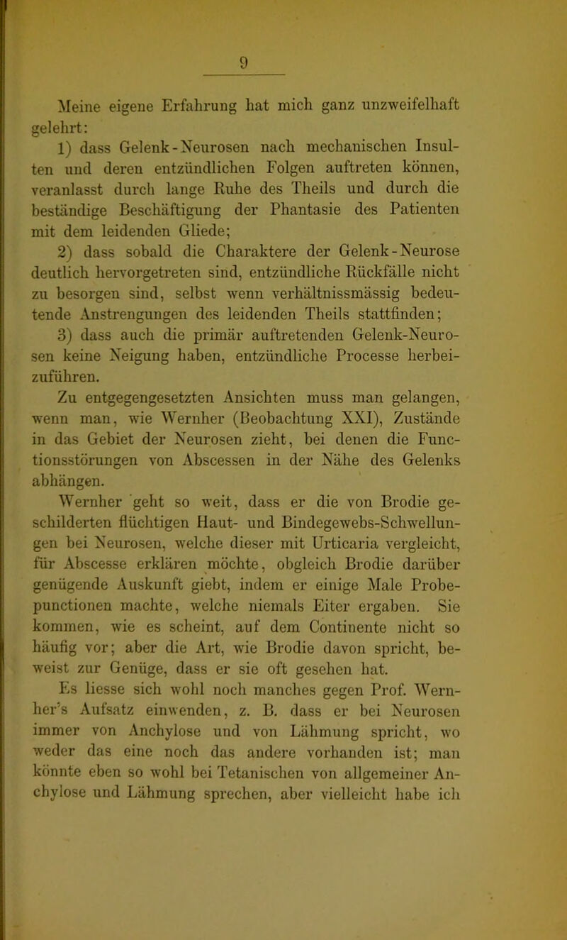 Meine eigene Erfahrung hat mich ganz unzweifelhaft gelehrt: 1) dass Gelenk-Neurosen nach mechanischen Insul- ten und deren entzündlichen Folgen auftreten können, veranlasst durch lange Ruhe des Theils und durch die beständige Beschäftigung der Phantasie des Patienten mit dem leidenden Gliede; 2) dass sobald die Charaktere der Gelenk-Neurose deutlich hervorgetreten sind, entzündliche Rückfälle nicht zu besorgen sind, selbst wenn verhältnissmässig bedeu- tende Anstrengungen des leidenden Theils stattfinden; 3) dass auch die primär auftretenden Gelenk-Neuro- sen keine Neigung haben, entzündliche Processe herbei- zuführen. Zu entgegengesetzten Ansichten muss man gelangen, wenn man, wie Wernher (Beobachtung XXI), Zustände in das Gebiet der Neurosen zieht, bei denen die Func- tionsstörungen von Abscessen in der Nähe des Gelenks abhängen. Wernher geht so weit, dass er die von Brodie ge- schilderten flüchtigen Haut- und Bindegewebs-Schwrellun- gen bei Neurosen, welche dieser mit Urticaria vergleicht, für Abscesse erklären möchte, obgleich Brodie darüber genügende Auskunft giebt, indem er einige Male Probe- punctionen machte, welche niemals Eiter ergaben. Sie kommen, wie es scheint, auf dem Continente nicht so häufig vor; aber die Art, wie Brodie davon spricht, be- weist zur Genüge, dass er sie oft gesehen hat. Es Hesse sich wohl noch manches gegen Prof. Wern- lxer's Aufsatz einwenden, z. B. dass er bei Neurosen immer von Anchylose und von Lähmung spricht, wo weder das eine noch das andere vorhanden ist; man könnte eben so wohl bei Tetanischen von allgemeiner An- chylose und Lähmung sprechen, aber vielleicht habe ich