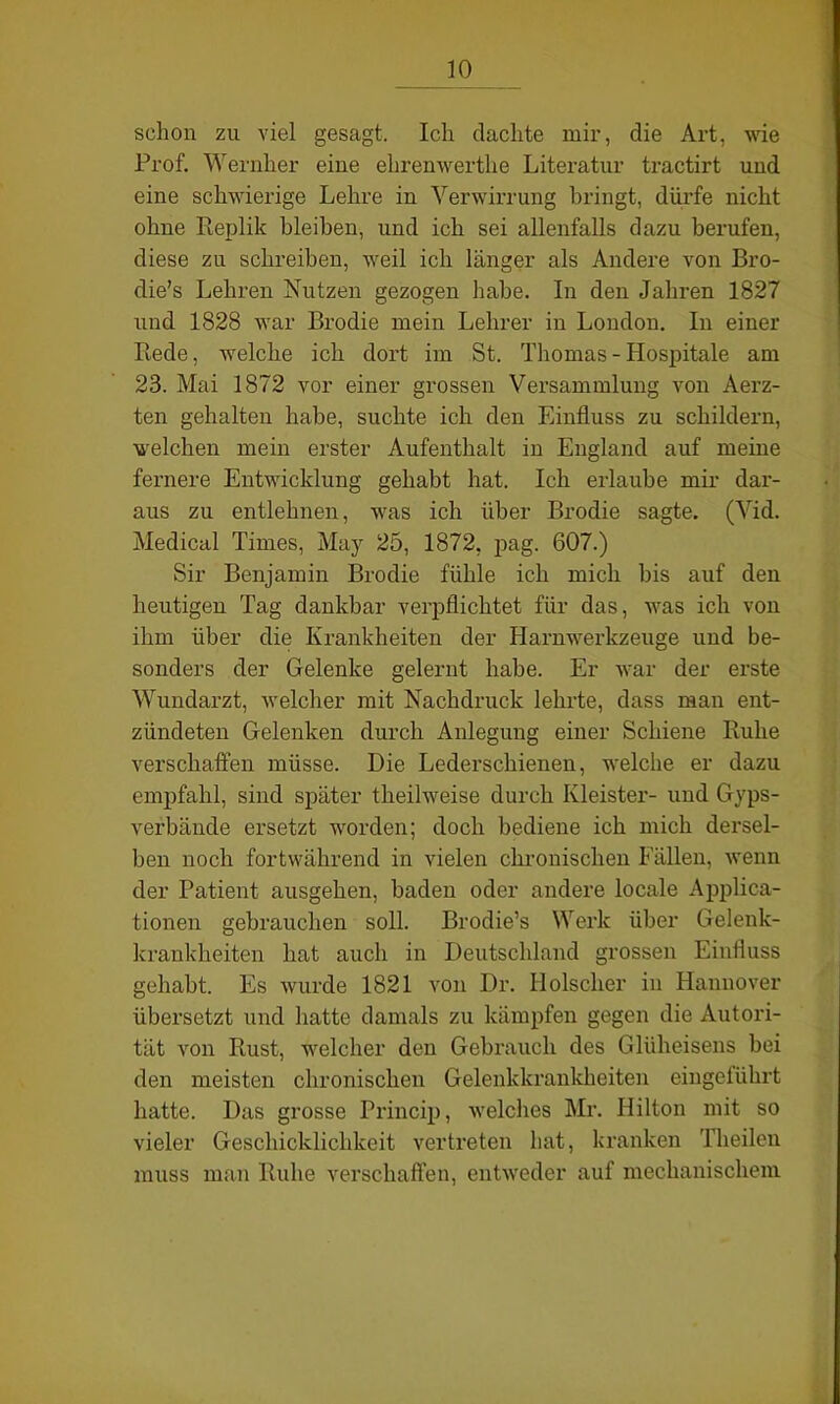 schon zu viel gesagt. Ich dachte mir, die Art, wie Prof. Wernher eine ehrenwerthe Literatur tractirt und eine schwierige Lehre in Verwirrung bringt, dürfe nicht ohne Replik bleiben, und ich sei allenfalls dazu berufen, diese zu schreiben, weil ich länger als Andere von Bro- die’s Lehren Nutzen gezogen habe. In den Jahren 1827 und 1828 war Brodie mein Lehrer in London. In einer Rede, welche ich dort im St. Thomas - Hospitale am 23. Mai 1872 vor einer grossen Versammlung von Aerz- ten gehalten habe, suchte ich den Einfluss zu schildern, welchen mein erster Aufenthalt in England auf meine fernere Entwicklung gehabt hat. Ich erlaube mir dar- aus zu entlehnen, was ich über Brodie sagte. (Vid. Medical Times, May 25, 1872, pag. 607.) Sir Benjamin Brodie fühle ich mich bis auf den heutigen Tag dankbar verpflichtet für das, was ich von ihm über die Krankheiten der Harnwerkzenge und be- sonders der Gelenke gelernt habe. Er war der erste Wundarzt, welcher mit Nachdruck lehrte, dass man ent- zündeten Gelenken durch Anlegung einer Schiene Ruhe verschaffen müsse. Die Lederschienen, welche er dazu empfahl, sind später theilweise durch Kleister- und Gyps- verbände ersetzt worden; doch bediene ich mich dersel- ben noch fortwährend in vielen chronischen Fällen, wenn der Patient ausgehen, baden oder andere locale Applica- tionen gebrauchen soll. Brodie’s Werk über Gelenk- krankheiten hat auch in Deutschland grossen Einfluss gehabt. Es wurde 1821 von Dr. Hölscher in Hannover übersetzt und hatte damals zu kämpfen gegen die Autori- tät von Rust, welcher den Gebrauch des Glüheisens bei den meisten chronischen Gelenkkrankheiten eingeführt hatte. Das grosse Princip, welches Mr. Hilton mit so vieler Geschicklichkeit vertreten hat, kranken Theilen muss man Ruhe verschaffen, entweder auf mechanischem