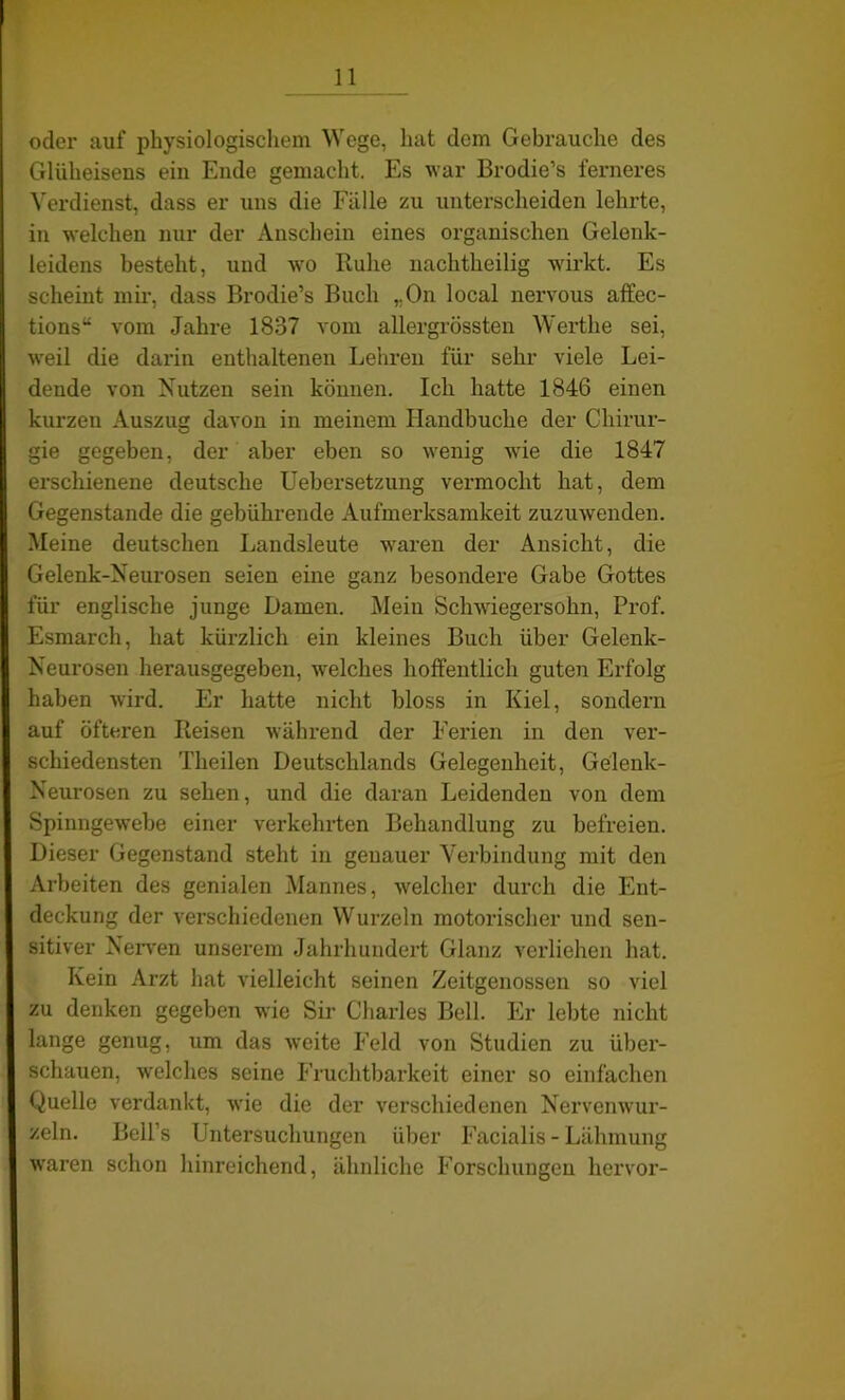 oder auf physiologischem Wege, hat dem Gebrauche des Glüheisens ein Ende gemacht. Es war Brodie’s ferneres Verdienst, dass er uns die Fälle zu unterscheiden lehrte, in welchen nur der Anschein eines organischen Gelenk- leidens besteht, und wo Buhe nachtheilig wirkt. Es scheint mir, dass Brodie’s Buch ,.On local nervous affec- tions“ vom Jahre 1837 vom allergrössten Werthe sei, weil die darin enthaltenen Lehren für sehr viele Lei- dende von Nutzen sein können. Ich hatte 1846 einen kurzen Auszug davon in meinem Handbuche der Chirur- gie gegeben, der aber eben so wenig wie die 1847 erschienene deutsche Uebersetzung vermocht hat, dem Gegenstände die gebührende Aufmerksamkeit zuzuwenden. Meine deutschen Landsleute waren der Ansicht, die Gelenk-Neurosen seien eine ganz besondere Gabe Gottes für englische junge Damen. Mein Schwiegersohn, Prof. Esmarch, hat kürzlich ein kleines Buch über Gelenk- Neurosen herausgegeben, welches hoffentlich guten Erfolg haben wird. Er hatte nicht bloss in Kiel, sondern auf öfteren Iteisen während der Ferien in den ver- schiedensten Theilen Deutschlands Gelegenheit, Gelenk- Neurosen zu sehen, und die daran Leidenden von dem Spinngewebe einer verkehrten Behandlung zu befreien. Dieser Gegenstand steht in genauer Verbindung mit den Arbeiten des genialen Mannes, welcher durch die Ent- deckung der verschiedenen Wurzeln motorischer und sen- sitiver Nerven unserem Jahrhundert Glanz verliehen hat. Kein Arzt hat vielleicht seinen Zeitgenossen so viel zu denken gegeben wie Sir Charles Bell. Er lebte nicht lange genug, um das weite Feld von Studien zu über- schauen, welches seine Fruchtbarkeit einer so einfachen Quelle verdankt, wie die der verschiedenen Nervenwur- zeln. Bell’s Untersuchungen über Facialis - Lähmung waren schon hinreichend, ähnliche Forschungen hervor-