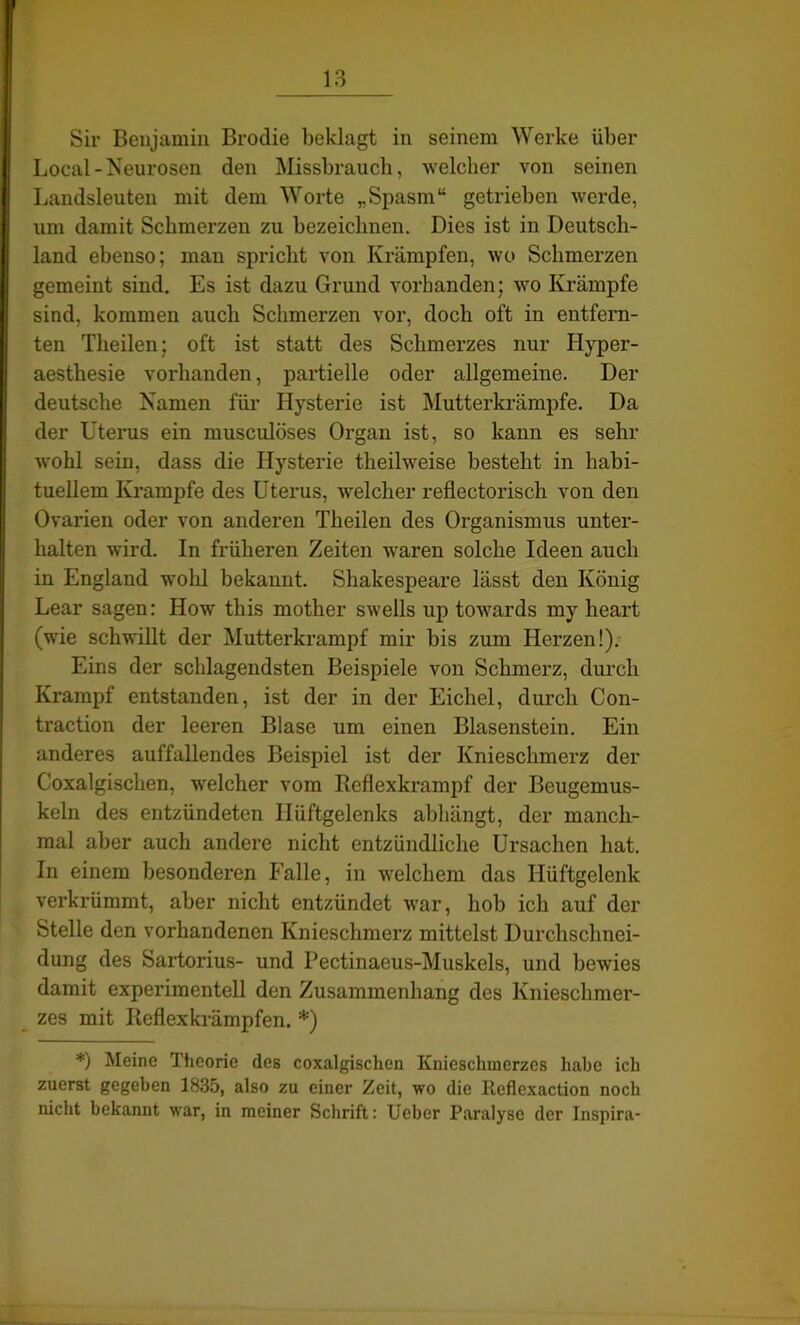 Sir Benjamin Brotlie beklagt in seinem Werke über Local-Neurosen den Missbrauch, welcher von seinen Landsleuten mit dem Worte „Spasm“ getrieben werde, um damit Schmerzen zu bezeichnen. Dies ist in Deutsch- Iland ebenso; mau spricht von Krämpfen, wo Schmerzen gemeint sind. Es ist dazu Grund vorhanden; wo Krämpfe sind, kommen auch Schmerzen vor, doch oft in entfern- ten Theilen; oft ist statt des Schmerzes nur Hyper- aesthesie vorhanden, partielle oder allgemeine. Der deutsche Namen für Hysterie ist Mutterkrämpfe. Da der Uterus ein muscidöses Organ ist, so kann es sehr wohl sein, dass die Hysterie theilweise besteht in habi- tuellem Krampfe des Uterus, welcher reflectorisch von den Ovarien oder von anderen Theilen des Organismus unter- halten wird. In früheren Zeiten waren solche Ideen auch in England wohl bekannt. Shakespeare lässt den König Lear sagen: How this mother swells up towards my heart (wie schwillt der Mutterkrampf mir bis zum Herzen!). Eins der schlagendsten Beispiele von Schmerz, durch Krampf entstanden, ist der in der Eichel, durch Con- traction der leeren Blase um einen Blasenstein. Ein anderes auffallendes Beispiel ist der Knieschmerz der Coxalgischen, welcher vom Iteflexkrampf der Beugemus- keln des entzündeten Hüftgelenks abhängt, der manch- mal aber auch andere nicht entzündliche Ursachen hat. In einem besonderen Falle, in welchem das Hüftgelenk verkrümmt, aber nicht entzündet war, hob ich auf der Stelle den vorhandenen Knieschmerz mittelst Durchschnei- dung des Sartorius- und Pectinaeus-Muskels, und bewies damit experimentell den Zusammenhang des Knieschmer- zes mit Reflexkrämpfen. *) *) Meine Theorie des coxalgischen Knieschmerzes habe ich zuerst gegeben 1835, also zu einer Zeit, wo die Reflexaction noch nicht bekannt war, in meiner Schrift: Ueber Paralyse der Inspira-