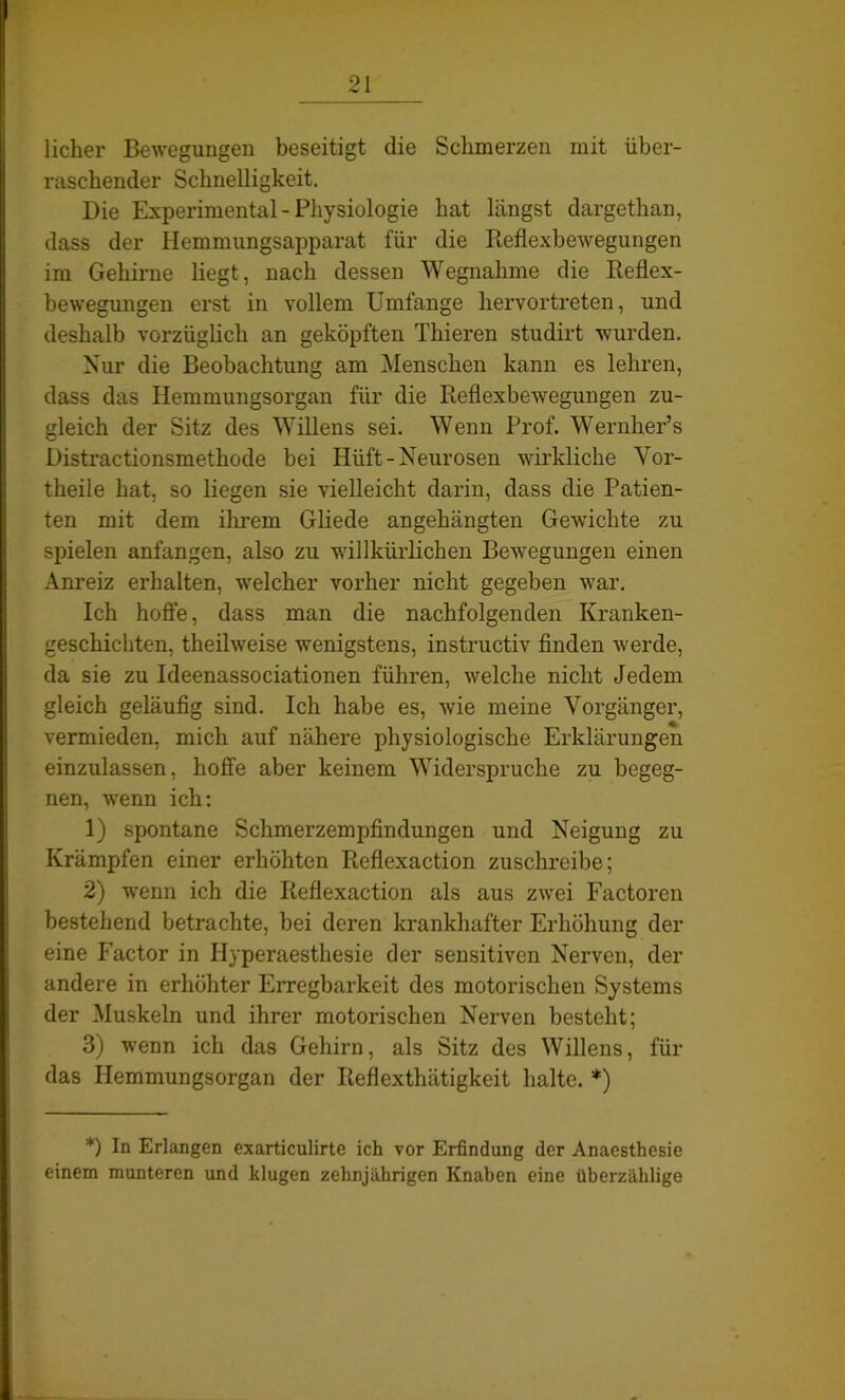 lieber Bewegungen beseitigt die Schmerzen mit über- raschender Schnelligkeit. Die Experimental - Physiologie hat längst dargethan, dass der Hemmungsapparat für die Reflexbewegungen im Gehirne liegt, nach dessen Wegnahme die Reflex- bewegungen erst in vollem Umfange hervortreten, und deshalb vorzüglich an geköpften Thieren studirt wurden. Nur die Beobachtung am Menschen kann es lehren, dass das Hemmungsorgan für die Reflexbewegungen zu- gleich der Sitz des Willens sei. Wenn Prof. Wernher’s Distractionsmethode bei Hiift- Neurosen wirkliche Vor- theile hat, so liegen sie vielleicht darin, dass die Patien- ten mit dem ihrem Gliede angehängten Gewichte zu spielen anfangen, also zu willkürlichen Bewegungen einen Anreiz erhalten, welcher vorher nicht gegeben war. Ich hoffe, dass man die nachfolgenden Kranken- geschichten, theilweise wenigstens, instructiv finden werde, da sie zu Ideenassociationen führen, welche nicht Jedem gleich geläufig sind. Ich habe es, wie meine Vorgänger, vermieden, mich auf nähere physiologische Erklärungen einzulassen, hoffe aber keinem Widerspruche zu begeg- nen, wenn ich: 1) spontane Schmerzempfindungen und Neigung zu Krämpfen einer erhöhten Reflexaction zuschreibe; 2) wenn ich die Reflexaction als aus zwei Factoren bestehend betrachte, bei deren krankhafter Erhöhung der eine Factor in Hyperaesthesie der sensitiven Nerven, der andere in erhöhter Erregbarkeit des motorischen Systems der Muskeln und ihrer motorischen Nerven besteht; 3) wenn ich das Gehirn, als Sitz des Willens, für das Hemmungsorgan der Iieflexthätigkeit halte. *) *) In Erlangen exarticulirte ich vor Erfindung der Anaesthesie einem munteren und klugen zehnjährigen Knaben eine überzählige