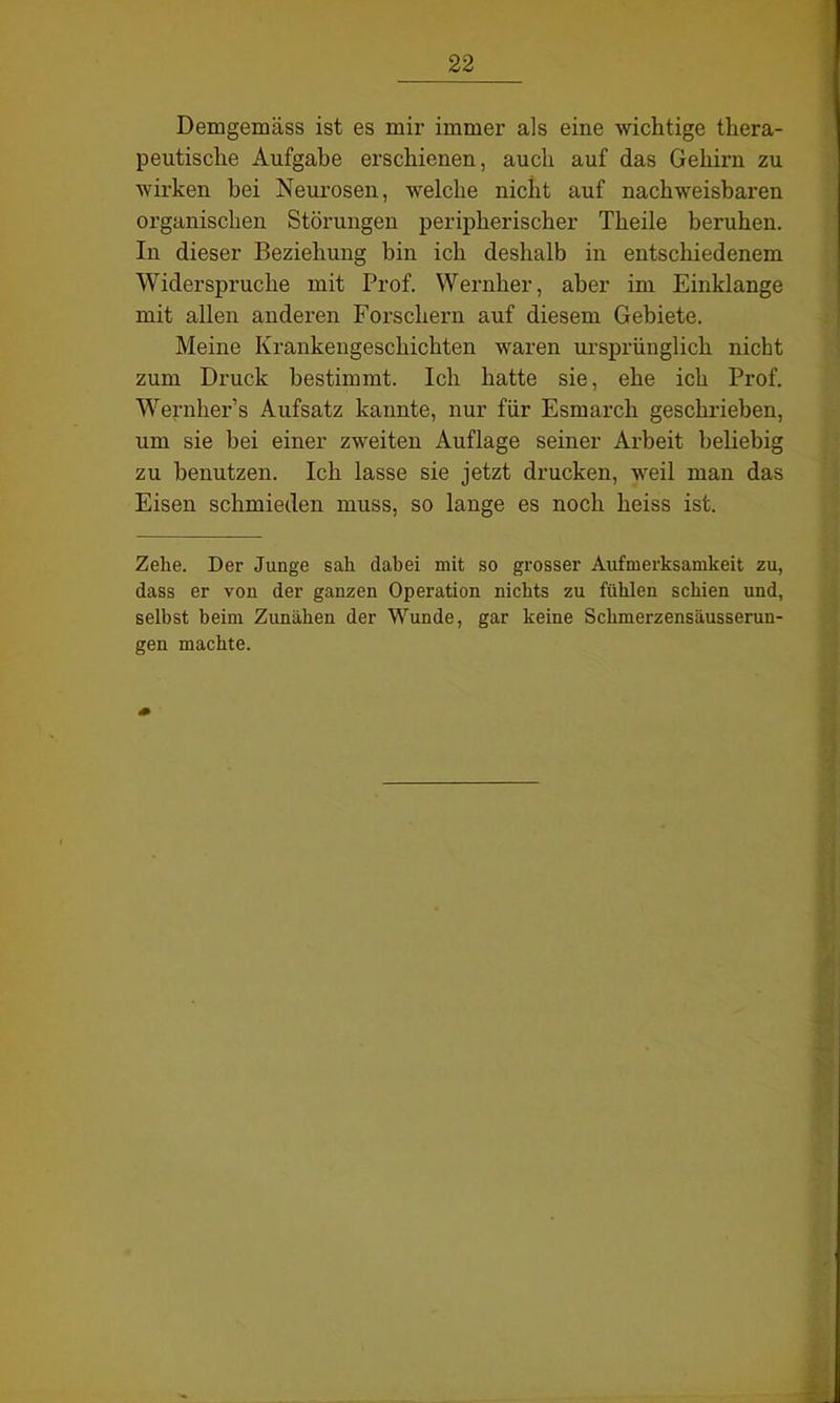 Demgemäss ist es mir immer als eine wichtige thera- peutische Aufgabe erschienen, auch auf das Gehirn zu wirken bei Neurosen, welche nicht auf nachweisbaren organischen Störungen peripherischer Theile beruhen. In dieser Beziehung bin ich deshalb in entschiedenem Widerspruche mit Prof. Wernher, aber im Einklänge mit allen anderen Forschern auf diesem Gebiete. Meine Krankengeschichten waren ursprünglich nickt zum Druck bestimmt. Ich hatte sie, ehe ich Prof. Wernher’s Aufsatz kannte, nur für Esmarch geschrieben, um sie bei einer zweiten Auflage seiner Arbeit beliebig zu benutzen. Ich lasse sie jetzt drucken, weil man das Eisen schmieden muss, so lange es noch heiss ist. Zelie. Der Junge sah dabei mit so grosser Aufmerksamkeit zu, dass er von der ganzen Operation nichts zu fühlen schien und, selbst beim Zunähen der Wunde, gar keine Schmerzensäusserun- gen machte.