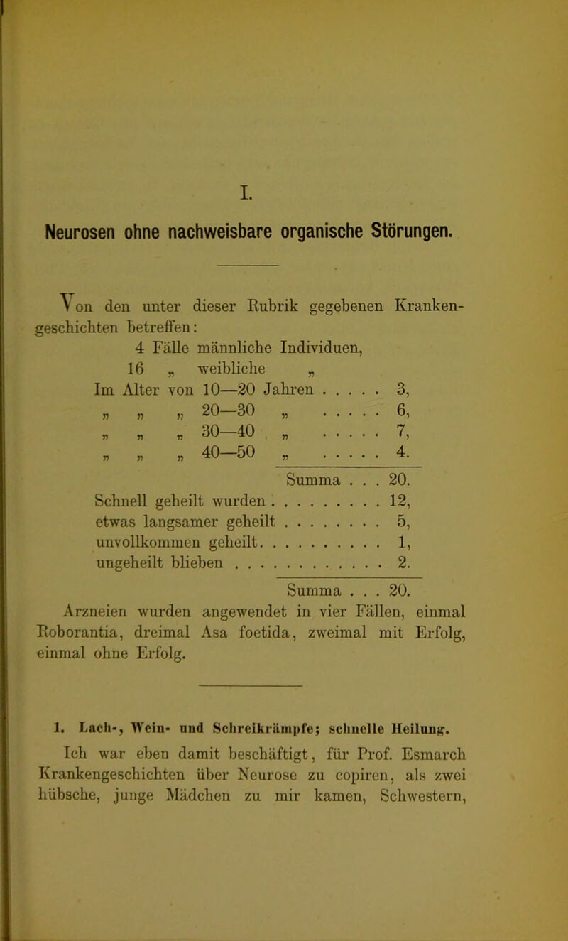 I. Neurosen ohne nachweisbare organische Störungen. on den unter dieser Rubrik gegebenen Kranken- geschichten betreffen: 4 Fälle männliche Individuen, 16 „ weibliche „ Im Alter von 10—20 Jahren 3, nun 20—30 „ 6, * „ * 30-40 „ 7, ” » » 40-50 » 1 * * 4- Summa ... 20. Schnell geheilt wurden 12, etwas langsamer geheilt 5, unvollkommen geheilt 1, ungeheilt blieben 2. Summa ... 20. Arzneien wurden angewendet in vier Fällen, einmal Roborantia, dreimal Asa foetida, zweimal mit Erfolg, einmal ohne Erfolg. 1. Lach-, Wein- und Schreikrämpfe; schnelle Heilung. Ich war eben damit beschäftigt, für Prof. Esmarch Krankengeschichten über Neui’ose zu copiren, als zwei hübsche, junge Mädchen zu mir kamen, Schwestern,