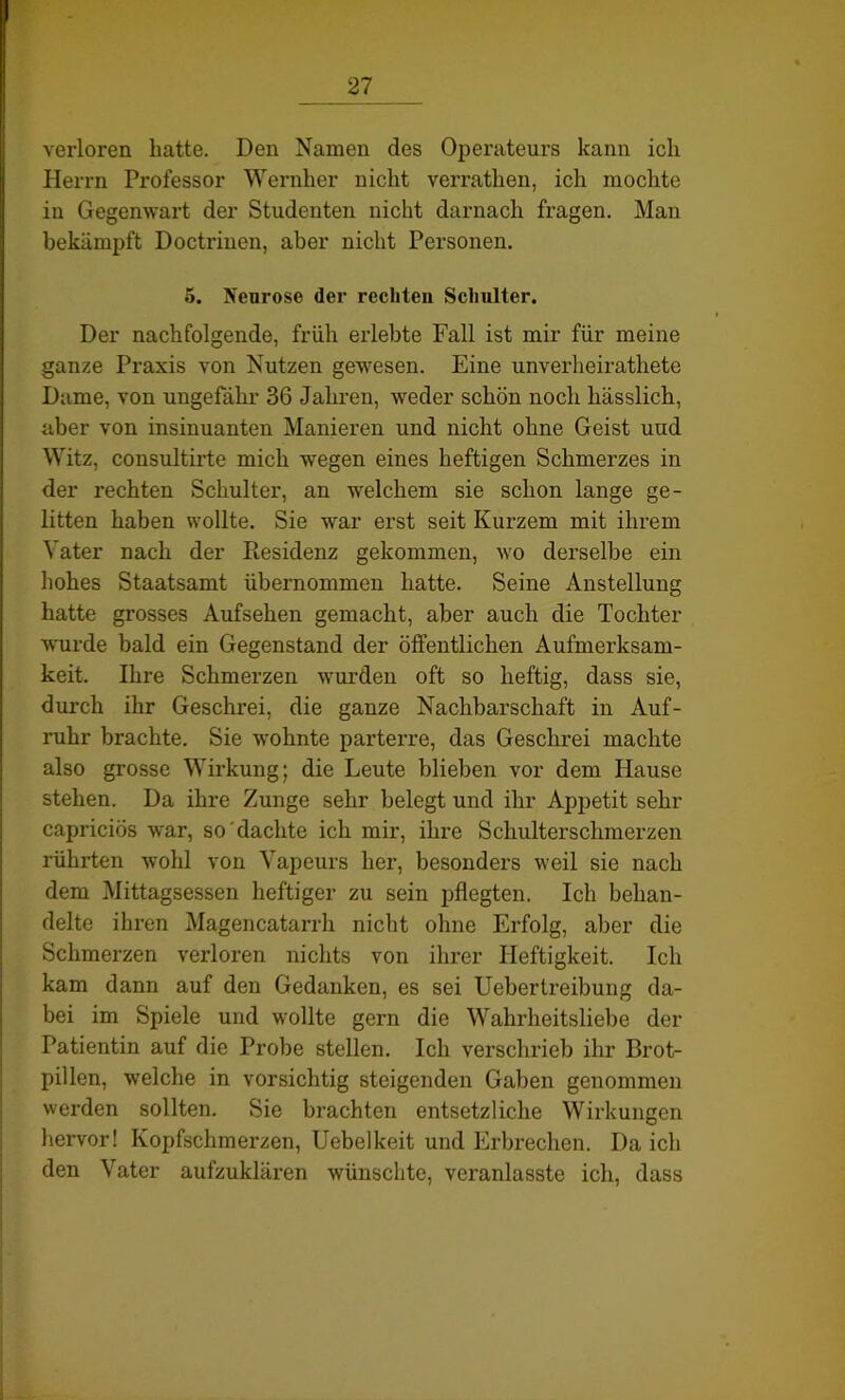 verloren hatte. Den Namen des Operateurs kann ich Herrn Professor Wernher nicht verratlien, ich mochte in Gegenwart der Studenten nicht darnach fragen. Man bekämpft Doctriuen, aber nicht Personen. 5. Neurose der rechten Schulter. Der nachfolgende, früh erlebte Fall ist mir für meine ganze Praxis von Nutzen gewesen. Eine unverheiratete Dame, von ungefähr 36 Jahren, weder schön noch hässlich, aber von insinuanten Manieren und nicht ohne Geist uud Witz, consultirte mich wegen eines heftigen Schmerzes in der rechten Schulter, an welchem sie schon lange ge- litten haben wollte. Sie war erst seit Kurzem mit ihrem Vater nach der Residenz gekommen, wo derselbe ein hohes Staatsamt übernommen hatte. Seine Anstellung hatte grosses Aufsehen gemacht, aber auch die Tochter wurde bald ein Gegenstand der öffentlichen Aufmerksam- keit. Ihre Schmerzen wurden oft so heftig, dass sie, durch ihr Geschrei, die ganze Nachbarschaft in Auf- ruhr brachte. Sie wohnte parterre, das Geschrei machte also grosse Wirkung; die Leute blieben vor dem Hause stehen. Da ihre Zunge sehr belegt und ihr Appetit sehr capriciös war, so dachte ich mir, ihre Schulterschmerzen rührten wohl von Vapeurs her, besonders weil sie nach dem Mittagsessen heftiger zu sein pflegten. Ich behan- delte ihren Magencatarrh nicht ohne Erfolg, aber die Schmerzen verloren nichts von ihrer Heftigkeit. Ich kam dann auf den Gedanken, es sei Uebertreibung da- bei im Spiele und wollte gern die Wahrheitsliebe der Patientin auf die Probe stellen. Ich verschrieb ihr Brot- pillen, welche in vorsichtig steigenden Gaben genommen werden sollten. Sie brachten entsetzliche Wirkungen hervor! Kopfschmerzen, Uebelkeit und Erbrechen. Da ich den Vater aufzuklären wünschte, veranlasste ich, dass