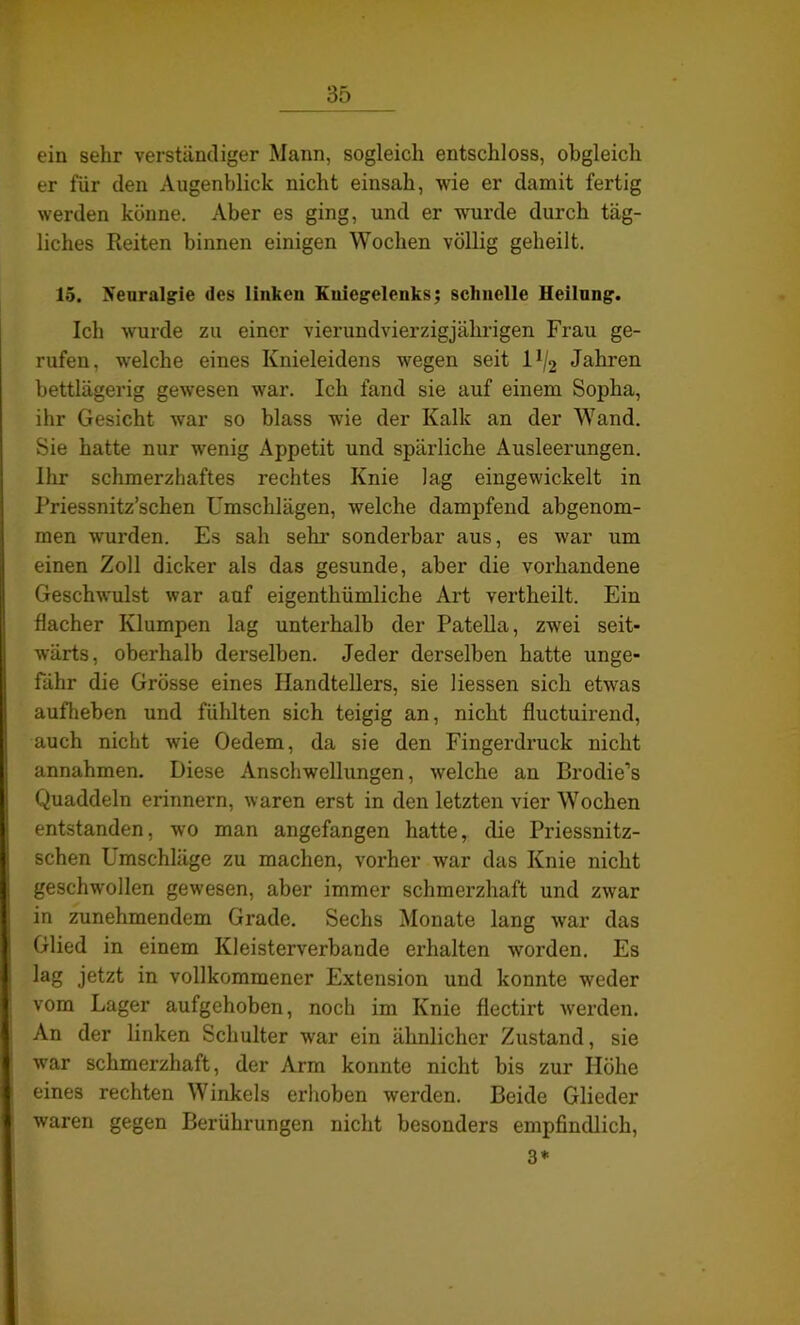 ein sehr verständiger Mann, sogleich entschloss, obgleich er für den Augenblick nicht einsah, wie er damit fertig werden könne. Aber es ging, und er wurde durch täg- liches Reiten binnen einigen Wochen völlig geheilt. 15. Neuralgie des linken Kniegelenks; schnelle Heilung. Ich wurde zu einer vierundvierzigjährigen Frau ge- rufen, wrelche eines Knieleidens wegen seit l1^ Jahren bettlägerig gewesen war. Ich fand sie auf einem Sopha, ihr Gesicht war so blass wie der Kalk an der Wand. Sie hatte nur wenig Appetit und spärliche Ausleerungen. Ihr schmerzhaftes rechtes Knie lag eingewickelt in Priessnitz’schen Umschlägen, welche dampfend abgenom- men wrurden. Es sah sehr sonderbar aus, es war um einen Zoll dicker als das gesunde, aber die vorhandene Geschwulst war auf eigenthümliche Art vertheilt. Ein flacher Klumpen lag unterhalb der Patella, zwei seit- wärts, oberhalb derselben. Jeder derselben hatte unge- fähr die Grösse eines Handtellers, sie Hessen sich etwas aufheben und fühlten sich teigig an, nicht fluctuirend, auch nicht wie Oedem, da sie den Fingerdruck nicht annahmen. Diese Anschwellungen, welche an Brodie’s Quaddeln erinnern, waren erst in den letzten vier Wochen entstanden, wo man angefangen hatte, die Priessnitz- schen Lmschläge zu machen, vorher war das Knie nicht geschwollen gewesen, aber immer schmerzhaft und zwar in zunehmendem Grade. Sechs Monate lang war das Glied in einem Kleisterverbande erhalten worden. Es lag jetzt in vollkommener Extension und konnte weder vom Lager aufgehoben, noch im Knie flectirt werden. An der linken Schulter war ein ähnlicher Zustand, sie war schmerzhaft, der Arm konnte nicht bis zur Höhe eines rechten Winkels erhoben werden. Beide Glieder waren gegen Berührungen nicht besonders empfindlich, 3*