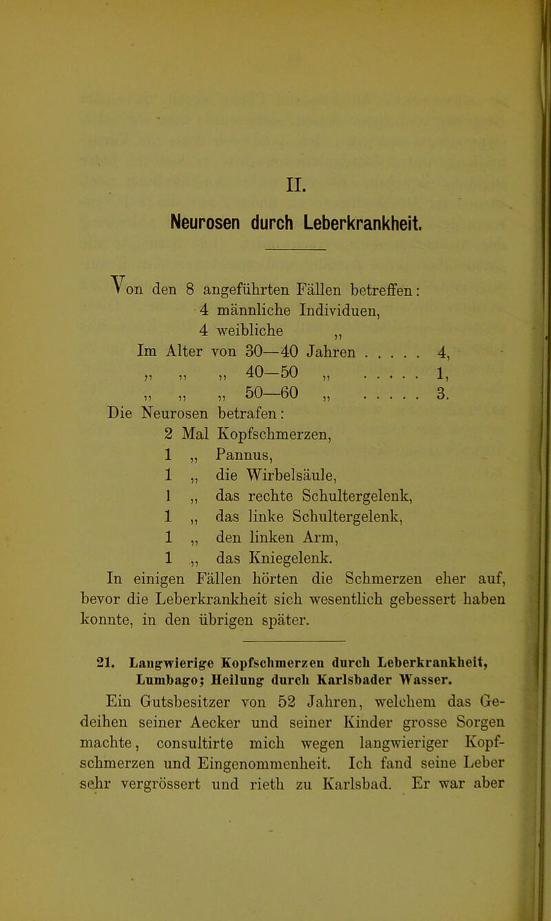 II. Neurosen durch Leberkrankheit. Von den 8 angeführten Fällen betreffen: 4 männliche Individuen, 4 weibliche Im Alter von 30—40 Jahren 4, „ „ „ 40—50 „ 1, Die Neurosen betrafen : 2 Mal Kopfschmerzen, 1 „ Pannus, 1 „ die Wirbelsäule, 1 „ das rechte Schultergelenk, 1 „ das linke Schultergelenk, 1 „ den linken Arm, 1 „ das Kniegelenk. In einigen Fällen hörten die Schmerzen eher auf, bevor die Leberkrankheit sich wesentlich gebessert haben konnte, in den übrigen später. 21. Langwierige Kopfschmerzen durch Leberkrankheit, Lumbago; Heilung durch Karlsbader Wasser. Ein Gutsbesitzer von 52 Jahren, welchem das Ge- deihen seiner Aecker und seiner Kinder grosse Sorgen machte, consultirte mich wegen langwieriger Kopf- schmerzen und Eingenommenheit. Ich fand seine Leber sehr vergrössert und rieth zu Karlsbad. Er war aber