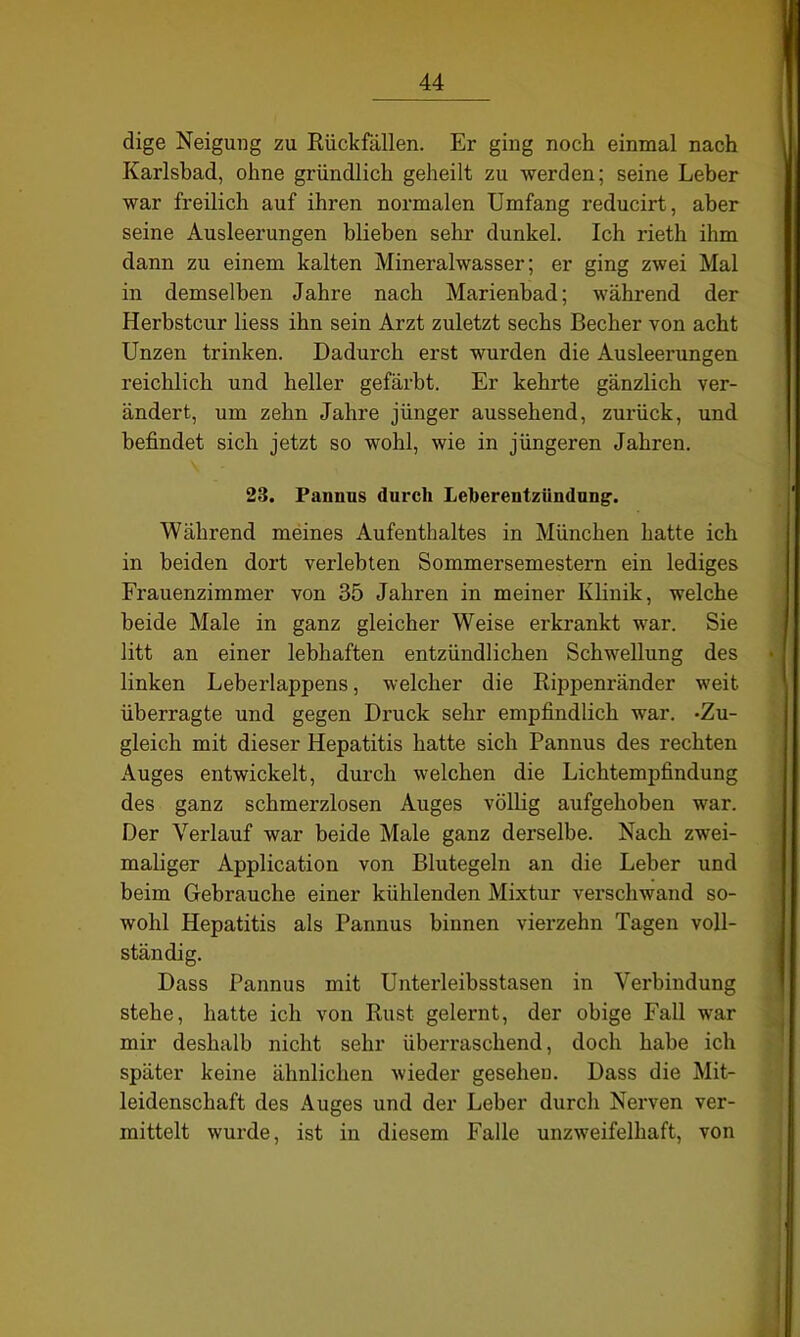 dige Neigung zu Rückfällen. Er ging noch einmal nach Karlsbad, ohne gründlich geheilt zu werden; seine Leber war freilich auf ihren normalen Umfang reducirt, aber seine Ausleerungen blieben sehr dunkel. Ich rieth ihm dann zu einem kalten Mineralwasser; er ging zwei Mal in demselben Jahre nach Marienbad; während der Herbstcur liess ihn sein Arzt zuletzt sechs Becher von acht Unzen trinken. Dadurch erst wurden die Ausleerungen reichlich und heller gefärbt. Er kehrte gänzlich ver- ändert, um zehn Jahre jünger aussehend, zurück, und befindet sich jetzt so wohl, wie in jüngeren Jahren. 23. Pannus durch Leberentzündung'. Während meines Aufenthaltes in München hatte ich in beiden dort verlebten Sommersemestern ein lediges Frauenzimmer von 35 Jahren in meiner Klinik, welche beide Male in ganz gleicher Weise erkrankt war. Sie litt an einer lebhaften entzündlichen Schwellung des linken Leberlappens, welcher die Rippenränder weit überragte und gegen Druck sehr empfindlich war. -Zu- gleich mit dieser Hepatitis hatte sich Pannus des rechten Auges entwickelt, durch welchen die Lichtempfindung des ganz schmerzlosen Auges völlig aufgehoben war. Der Verlauf war beide Male ganz derselbe. Nach zwei- maliger Application von Blutegeln an die Leber und beim Gebrauche einer kühlenden Mixtur verschwand so- wohl Hepatitis als Pannus binnen vierzehn Tagen voll- ständig. Dass Pannus mit Unterleibsstasen in Verbindung stehe, hatte ich von Rust gelernt, der obige Fall war mir deshalb nicht sehr überraschend, doch habe ich später keine ähnlichen wieder gesehen. Dass die Mit- leidenschaft des Auges und der Leber durch Nerven ver- mittelt wurde, ist in diesem Falle unzweifelhaft, von