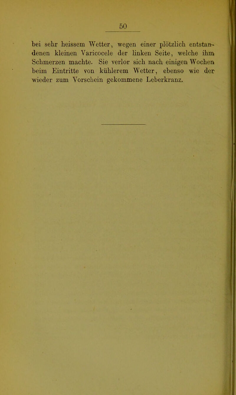 bei sehr heissein Wetter, wegen einer plötzlich entstan- denen kleinen Varicocele der linken Seite, welche ihm Schmerzen machte. Sie verlor sich nach einigen Wochen beim Eintritte von kühlerem Wetter, ebenso wie der wieder zum Vorschein gekommene Leberkranz.