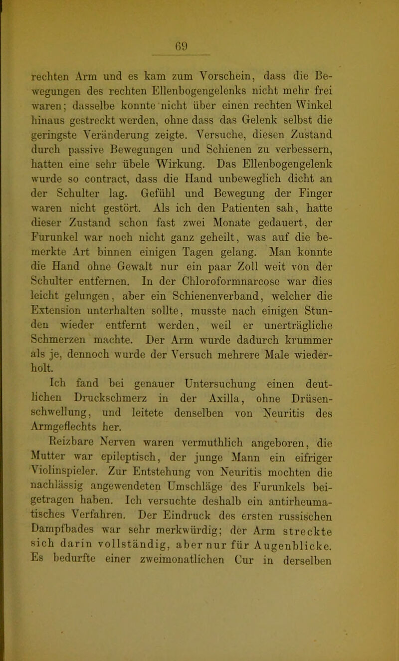 G9 rechten Arm und es kam zum Vorschein, dass die Be- wegungen des rechten Ellenbogengelenks nicht mehr frei waren; dasselbe konnte nicht über einen rechten Winkel hinaus gestreckt werden, ohne dass das Gelenk selbst die geringste Veränderung zeigte. Versuche, diesen Zustand durch passive Bewegungen und Schienen zu verbessern, hatten eine sehr übele Wirkung. Bas Ellenbogengelenk wurde so contract, dass die Hand unbeweglich dicht an der Schulter lag. Gefühl und Bewegung der Finger waren nicht gestört. Als ich den Patienten sah, hatte dieser Zustand schon fast zwei Monate gedauert, der Furunkel war noch nicht ganz geheilt, was auf die be- merkte Art binnen einigen Tagen gelang. Man konnte die Hand ohne Gewalt nur ein paar Zoll weit von der Schulter entfernen. In der Chloroformnarcose war dies leicht gelungen, aber ein Schienenverband, welcher die Extension unterhalten sollte, musste nach einigen Stun- den wieder entfernt werden, weil er unerträgliche Schmerzen machte. Der Arm wurde dadurch krummer als je, dennoch wurde der Versuch mehrere Male wieder- holt. Ich fand bei genauer Untersuchung einen deut- lichen Druckschmerz in der Axilla, ohne Drüsen- schwellung, und leitete denselben von Neuritis des Armgeflechts her. Reizbare Nerven waren vermuthlich angeboren, die Mutter war epileptisch, der junge Mann ein eifriger Violinspieler. Zur Entstehung von Neuritis mochten die nachlässig angewendeten Umschläge des Furunkels bei- getragen haben. Ich versuchte deshalb ein antirheuma- tisches Verfahren. Der Eindruck des ersten russischen Dampfbades war sehr merkwürdig; der Arm streckte sich darin vollständig, aber nur für Augenblicke. Es bedurfte einer zweimonatlichen Cur in derselben