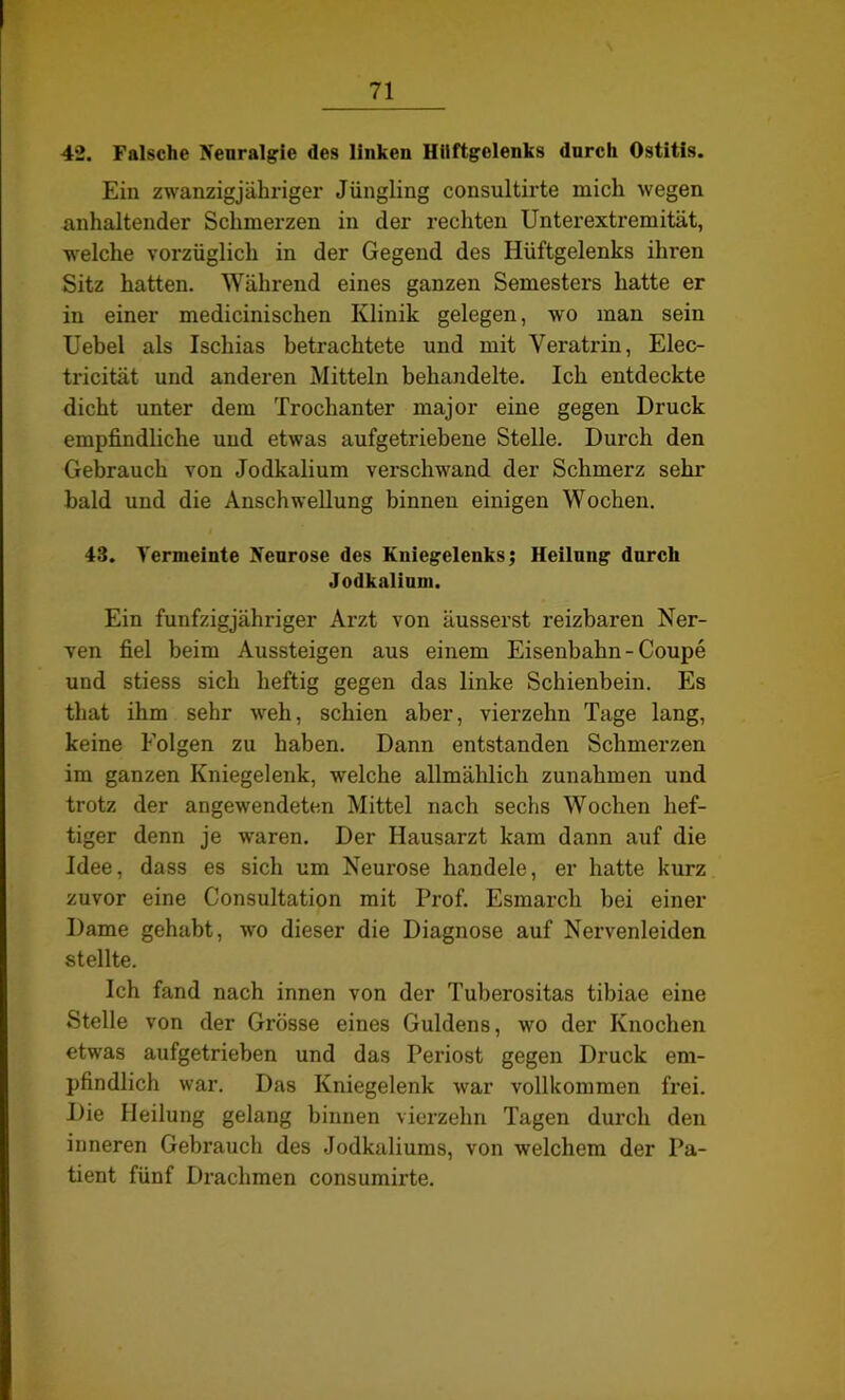 42. Falsche Neuralgie des linken Hüftgelenks durch Ostitis. Ein zwanzigjähriger Jüngling consultirte mich wegen anhaltender Schmerzen in der rechten Unterextremität, welche vorzüglich in der Gegend des Hüftgelenks ihren Sitz hatten. Während eines ganzen Semesters hatte er in einer medicinischen Klinik gelegen, wo man sein Uebel als Ischias betrachtete und mit Veratrin, Elec- tricität und anderen Mitteln behandelte. Ich entdeckte dicht unter dem Trochanter major eine gegen Druck empfindliche und etwas aufgetriebene Stelle. Durch den Gebrauch von Jodkalium verschwand der Schmerz sehr bald und die Anschwellung binnen einigen Wochen. 43. Vermeinte Neurose des Kniegelenks; Heilung durch Jodkaliuni. Ein fünfzigjähriger Arzt von äusserst reizbaren Ner- ven fiel beim Aussteigen aus einem Eisenbahn-Coupe und stiess sich heftig gegen das linke Schienbein. Es that ihm sehr weh, schien aber, vierzehn Tage lang, keine Folgen zu haben. Dann entstanden Schmerzen im ganzen Kniegelenk, welche allmählich Zunahmen und trotz der angewendeten Mittel nach sechs Wochen hef- tiger denn je waren. Der Hausarzt kam dann auf die Idee, dass es sich um Neurose handele, er hatte kurz zuvor eine Consultation mit Prof. Esmarch bei einer Dame gehabt, wo dieser die Diagnose auf Nervenleiden stellte. Ich fand nach innen von der Tuberositas tibiae eine Stelle von der Grösse eines Guldens, wo der Knochen etwas aufgetrieben und das Periost gegen Druck em- pfindlich war. Das Kniegelenk war vollkommen frei. Die Heilung gelang binnen vierzehn Tagen durch den inneren Gebrauch des Jodkaliums, von welchem der Pa- tient fünf Drachmen consumirte.