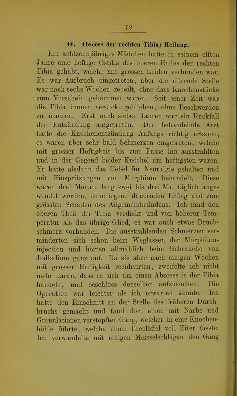 44. Abscess (1er rechten Tibia; Heilung. Ein achtzehnjähriges Mädchen hatte in seinem elften Jahre eine heftige Ostitis des oberen Endes der rechten Tibia gehabt, welche mit grossen Leiden verbunden war. Es war Aufbruch eingetreten, aber die eiternde Stelle war nach sechs Wochen geheilt, ohne dass Knochenstücke zum Vorschein gekommen wären. Seit jener Zeit war die Tibia immer verdickt geblieben, ohne Beschwerden zu machen. Erst nach sieben Jahren war ein Rückfall der Entzündung aufgetreten. Der behandelnde Arzt hatte die Knochenentzündung Anfangs richtig erkannt, es waren aber sehr bald Schmerzen eingetreten, welche mit grosser Heftigkeit bis zum Fusse hin ausstrahlten und in der Gegend beider Knöchel am heftigsten waren. Er hatte alsdann das Uebel für Neuralgie gehalten und mit Einspritzungen von Morphium behandelt. Diese waren drei Monate lang zwei bis drei Mal täglich ange- wendet worden, ohne irgend dauernden Erfolg und zum grössten Schaden des Allgemeinbefindens. Ich fand den oberen Theil der Tibia verdickt und von höherer Tem- peratur als das übrige Glied, es war auch etwas Druck- schmerz vorhanden. Die ausstrahlenden Schmerzen ver- minderten sich schon beim Weglassen der Morphium- injection und hörten allmählich beim Gebrauche von Jodkalium ganz auf. Da sie aber nach einigen Wochen mit grosser Heftigkeit recidivirten, zweifelte ich nicht mehr daran, dass es sich um einen Abscess in der Tibia handele, und beschloss denselben aufzusuchen. Die Operation war leichter als ich erwarten konnte. Ich hatte den Einschnitt an der Stelle des früheren Durch- bruchs gemacht und fand dort einen mit Narbe und Granulationen verstopften Gang, welcher in eine Knochen- höhle führte, welche einen Theelöffel voll Eiter fasste. Ich verwandelte mit einigen Meisseischlägen den Gang