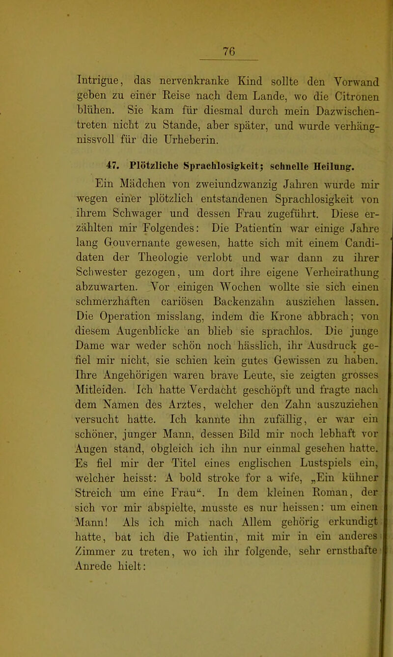 Intrigue, das nervenkranke Kind sollte den Vorwand geben zu einer Reise nach dem Lande, wo die Citronen blühen. Sie kam für diesmal durch mein Dazwischen- treten nicht zu Stande, aber später, und wurde verhäng- nissvoll für die Urheberin. 47. Plötzliche Sprachlosigkeit; schnelle Heilung. Ein Mädchen von zweiundzwanzig Jahren wurde mir wegen einer plötzlich entstandenen Sprachlosigkeit von ihrem Schwager und dessen Frau zugeführt. Diese er- zählten mir Folgendes: Die Patientin war einige Jahre lang Gouvernante gewesen, hatte sich mit einem Candi- daten der Theologie verlobt und war dann zu ihrer Schwester gezogen, um dort ihre eigene Verheirathung abzuwarten. Vor einigen Wochen wollte sie sich einen schmerzhaften cariösen Backenzahn ausziehen lassen. Die Operation misslang, indem die Krone abbrach; von diesem Augenblicke an blieb sie sprachlos. Die junge Dame war weder schön noch hässlich, ihr Ausdruck ge- fiel mir nicht, sie schien kein gutes Gewissen zu haben. Ihre Angehörigen waren brave Leute, sie zeigten grosses Mitleiden. Ich hatte Verdacht geschöpft und fragte nach dem Namen des Arztes, welcher den Zahn auszuziehen versucht hatte. Ich kannte ihn zufällig, er war ein schöner, junger Mann, dessen Bild mir noch lebhaft vor Augen stand, obgleich ich ihn nur einmal gesehen hatte. Es fiel mir der Titel eines englischen Lustspiels ein, welcher heisst: A hold stroke for a wife, „Ein kühner Streich um eine Frau“. In dem kleinen Roman, der sich vor mir abspielte, musste es nur heissen: um einen Mann! Als ich mich nach Allem gehörig erkundigt hatte, bat ich die Patientin, mit mir in ein anderes Zimmer zu treten, wo ich ihr folgende, sehr ernsthafte Anrede hielt: