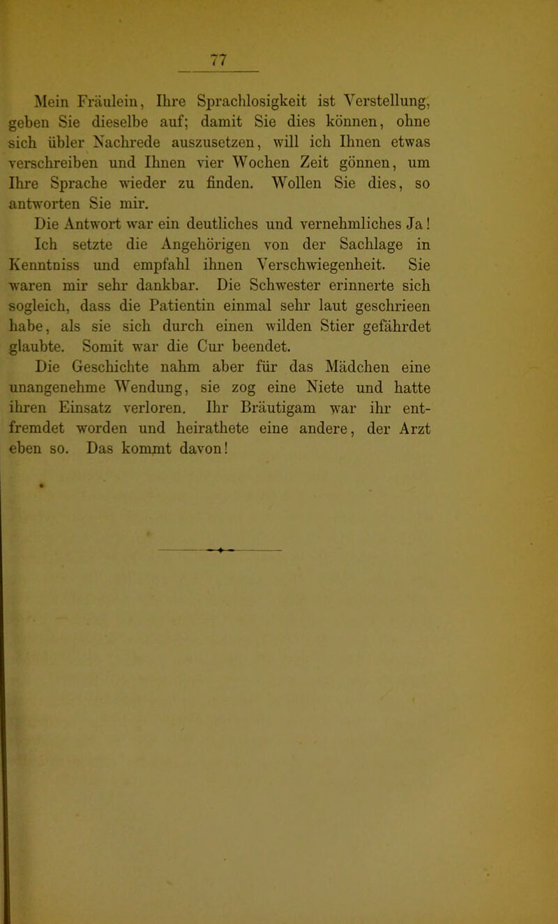 Mein Fräulein, Ihre Sprachlosigkeit ist Verstellung, geben Sie dieselbe auf; damit Sie dies können, ohne sich übler Nachrede auszusetzen, will ich Ihnen etwas verschreiben und Ihnen vier Wochen Zeit gönnen, um Ihre Sprache wieder zu finden. Wollen Sie dies, so antworten Sie mir. Die Antwort war ein deutliches und vernehmliches Ja! Ich setzte die Angehörigen von der Sachlage in Kenntniss und empfahl ihnen Verschwiegenheit. Sie waren mir sehr dankbar. Die Schwester erinnerte sich sogleich, dass die Patientin einmal sehr laut geschrieen habe, als sie sich durch einen wilden Stier gefährdet glaubte. Somit war die Cur beendet. Die Geschichte nahm aber für das Mädchen eine unangenehme Wendung, sie zog eine Niete und hatte ihren Einsatz verloren. Ihr Bräutigam war ihr ent- fremdet worden und heirathete eine andere, der Arzt eben so. Das kommt davon!