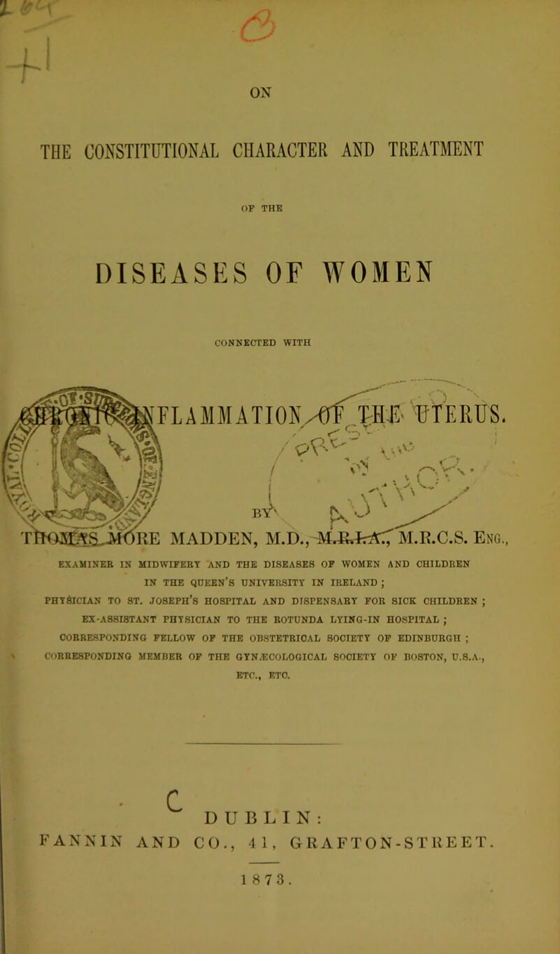 ox THE CONSTITUTIONAL CHARACTER AND TREATMENT OF THE DISEASES OF WOMEN CONNECTED WITH FLAMMATION/GlMME UTERUS. ^ C. X ' / v pV < V\ ' MADDEN, M.D., M.&JrrtC', M.E.C.S. Eng. EXAMINEE IN MIDWIPEKY AND THE DISEASES OF WOMEN AND CHILDREN IN THE QUEEN'S UNIVERSITY IN IRELAND ; PHYSICIAN TO ST. JOSEPH’S HOSPITAL AND DISPENSARY FOR SICK CHILDREN ; EX-ASSISTANT PHYSICIAN TO THE ROTUNDA LYING-IN HOSPITAL ; CORRESPONDING FELLOW OF THE OBSTETRICAL SOCIETY OF EDINBURGH ; CORRESPONDING MEMBER OF THE GYN/ECOLOGICAL SOCIETY OF BOSTON, U.S.A., ETC., ETC. FANNIN C AND DUBLIN: CO., 41, GRAFTON-Sl’REET. 1 8 7 3.