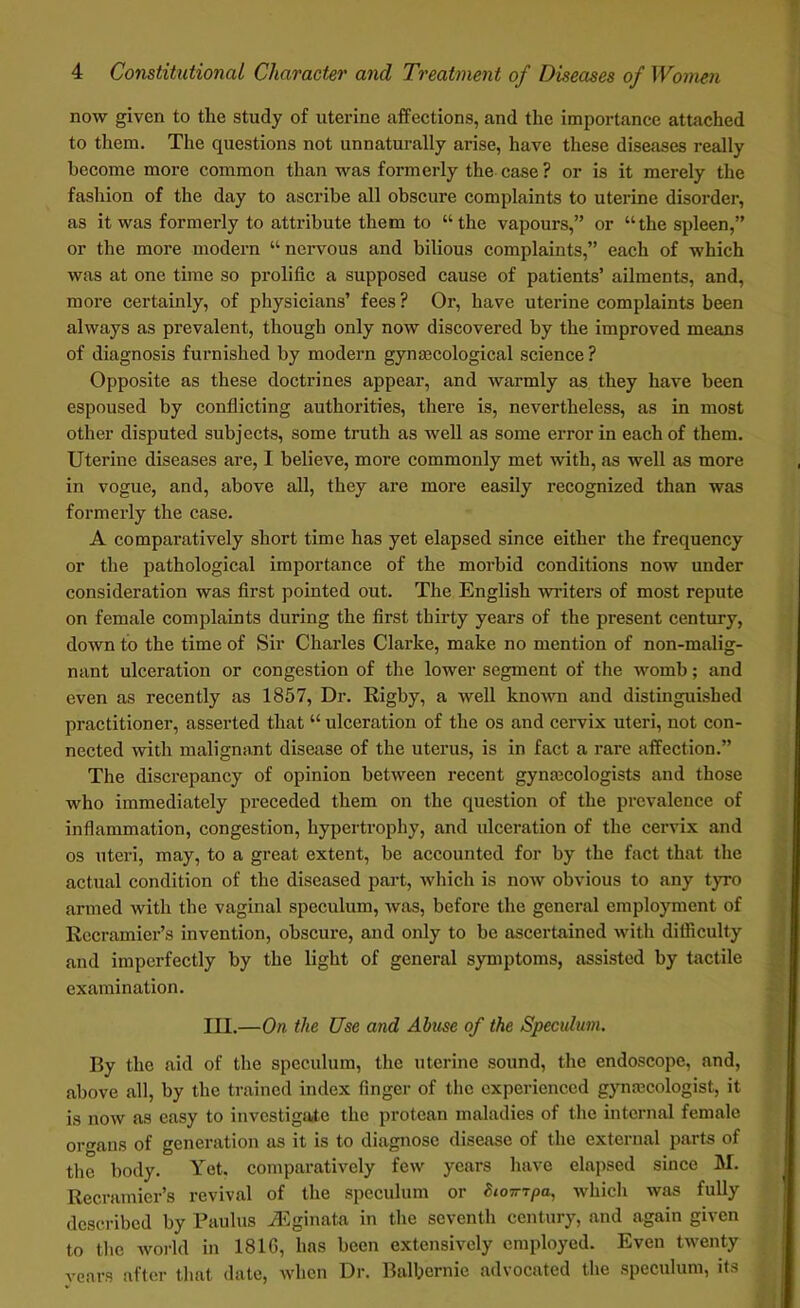 now given to the study of uterine affections, and the importance attached to them. The questions not unnaturally arise, have these diseases really become more common than was formerly the case ? or is it merely the fashion of the day to ascribe all obscure complaints to uterine disorder, as it was formerly to attribute them to “the vapours,” or “the spleen,” or the more modern “ nervous and bilious complaints,” each of which was at one time so prolific a supposed cause of patients’ ailments, and, more certainly, of physicians’ fees ? Or, have uterine complaints been always as prevalent, though only now discovered by the improved means of diagnosis furnished by modern gynaecological science ? Opposite as these doctrines appear, and warmly as they have been espoused by conflicting authorities, there is, nevertheless, as in most other disputed subjects, some truth as well as some error in each of them. Uterine diseases are, I believe, more commonly met with, as well as more in vogue, and, above all, they are more easily recognized than was formerly the case. A comparatively short time has yet elapsed since either the frequency or the pathological importance of the morbid conditions now under consideration was first pointed out. The English winters of most repute on female complaints during the first thirty years of the present century, down to the time of Sir Charles Clarke, make no mention of non-malig- nant ulceration or congestion of the lower segment of the womb; and even as recently as 1857, Dr. Rigby, a well known and distinguished practitioner, asserted that “ulceration of the os and cervix uteri, not con- nected with malignant disease of the uterus, is in fact a rare affection.” The discrepancy of opinion between recent gynecologists and those who immediately preceded them on the question of the prevalence of inflammation, congestion, hypertrophy, and ulceration of the cervix and os uteri, may, to a great extent, be accounted for by the fact that the actual condition of the diseased part, which is now obvious to any tyro armed with the vaginal speculum, was, before the general employment of Recramier’s invention, obscure, and only to be ascertained with difficulty and imperfectly by the light of general symptoms, assisted by tactile examination. III.—On the Use and Abuse of the Speculum. By the aid of the speculum, the uterine sound, the endoscope, and, above all, by the trained index finger of the experienced gynaecologist, it is now as easy to investigate the protean maladies of the internal female organs of generation as it is to diagnose disease of the external parts of the body. Yet. comparatively few years have elapsed since M. Recramier’s revival of the speculum or Siompa, which was fully described by Paulus iEginata in the seventh century, and again given to the world in 1810, has been extensively employed. Even twenty veers after that date, when Dr. Balbernic advocated the speculum, its