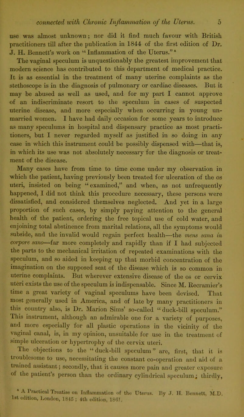 use was almost unknown; nor did it find much favour with British practitioners till after the publication in 1844 of the first edition of Dr. J. H. Bennett’s work on “ Inflammation of the Uterus.” a The vaginal speculum is unquestionably the greatest improvement that modern science has contributed to this department of medical practice. It is as essential in the treatment of many uterine complaints as the stethoscope is in the diagnosis of pulmonary or cardiac diseases. But it may be abused as well as used, and for my part I cannot approve of an indiscriminate resort to the speculum in cases of suspected uterine disease, and more especially when occurring in young un- married women. I have had daily occasion for some years to introduce as many speculums in hospital and dispensary practice as most practi- tioners, but I never regarded myself as justified in so doing in any case in which this instrument could be possibly dispensed with—that is, in which its use was not absolutely necessary for the diagnosis or treat- ment of the disease. Many cases have from time to time come under my observation in which the patient, having previously been treated for ulceration of the os uteri, insisted on being “ examined,” and when, as not unfrequently happened, I did not think this procedure necessary, these persons were dissatisfied, and considered themselves neglected. And yet in a large proportion of such cases, by simply paying attention to the general health of the patient, ordering the free topical use of cold water, and enjoining total abstinence from marital relations, all the symptoms would subside, and the invalid would regain perfect health—the mens sana in corpore sano—far more completely and rapidly than if I had subjected the parts to the mechanical irritation of repeated examinations with the speculum, and so aided in keeping up that morbid concentration of the imagination on the supposed seat of the disease which is so common in uterine complaints. But wherever extensive disease of the os or cervix uteri exists the use of the speculum is indispensable. Since M. Recramier’s time a great variety of vaginal speculums have been devised. That most generally used in America, and of late by many practitioners in this country also, is Dr. Marion Sims’ so-called “duck-bill speculum.” Phis instrument, although an admirable one for a variety of purposes, and more especially for all plastic operations in the vicinity of the vaginal canal, is, in my opinion, unsuitable for use in the treatment of simple ulceration or hypertrophy of the cervix uteri. The objections to the “duck-bill speculum” arc, first, that it is tioublesome to use, necessitating the constant co-operation and aid of a trained assistant; secondly, that it causes more pain and greater exposure of the patient’s person than the ordinary cylindrical speculum; thirdly, A I radical Treatise on Inflammation of the Uterus. By J. II. Bennett, M.D, 1st edition, London, 1845 ; 4th edition, 18GJ.