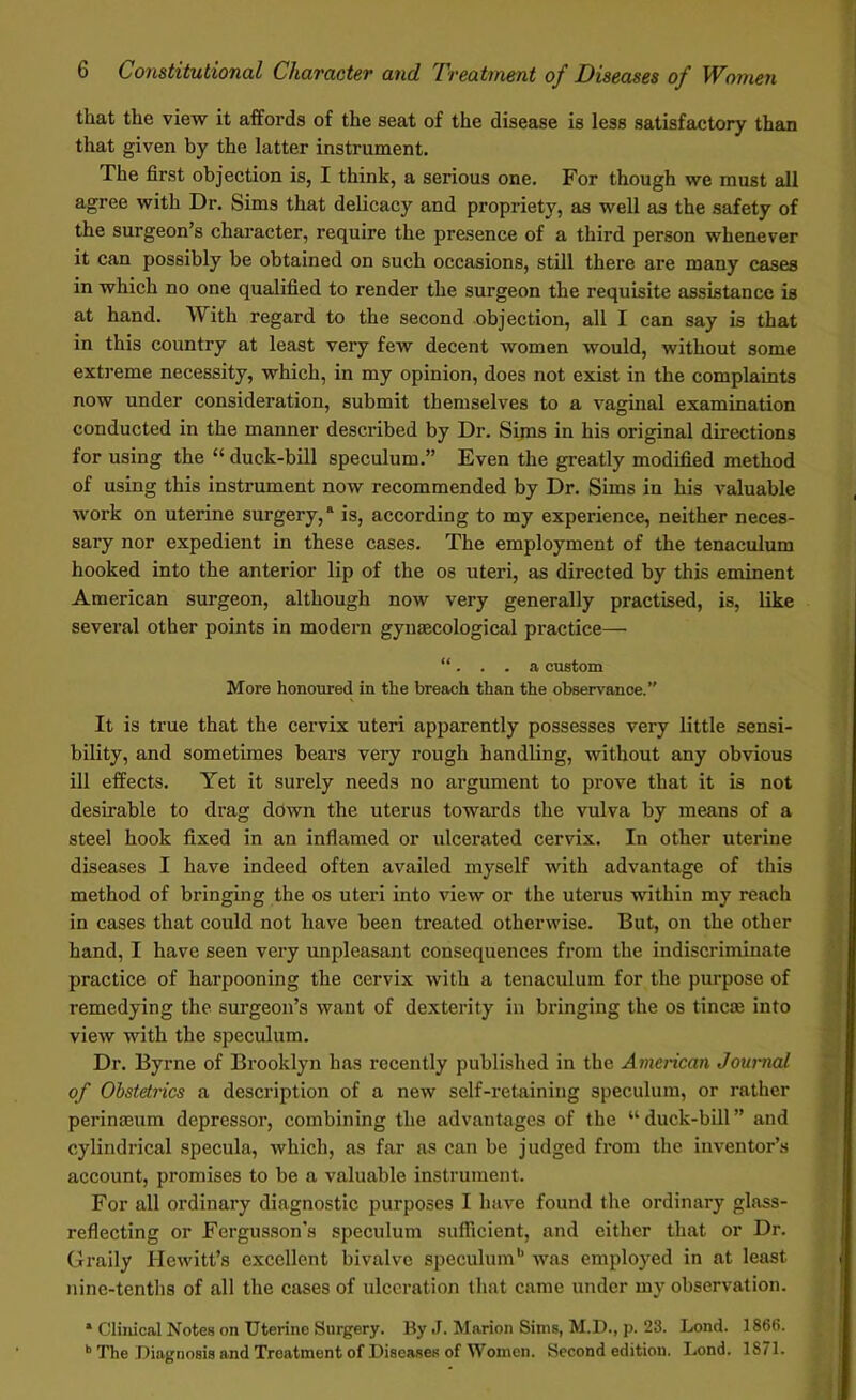 that the view it affords of the seat of the disease is less satisfactory than that given by the latter instrument. The first objection is, I think, a serious one. For though we must all agree with Dr. Sims that delicacy and propriety, as well as the safety of the surgeon’s character, require the presence of a third person whenever it can possibly be obtained on such occasions, still there are many cases in which no one qualified to render the surgeon the requisite assistance is at hand. With regard to the second objection, all I can say is that in this country at least very few decent women would, without some extreme necessity, which, in my opinion, does not exist in the complaints now under consideration, submit themselves to a vaginal examination conducted in the manner described by Dr. Sims in his original directions for using the “ duck-bill speculum.” Even the greatly modified method of using this instrument now recommended by Dr. Sims in his valuable work on uterine surgery,a is, according to my experience, neither neces- sary nor expedient in these cases. The employment of the tenaculum hooked into the anterior lip of the os uteri, as directed by this eminent American surgeon, although now very generally practised, is, like several other points in modern gynaecological practice— “. . . a custom More honoured in the breach than the observance.” It is true that the cervix uteri apparently possesses very little sensi- bility, and sometimes bears very rough handling, without any obvious ill effects. Yet it surely needs no argument to prove that it is not desirable to drag down the uterus towards the vulva by means of a steel hook fixed in an inflamed or ulcerated cervix. In other uterine diseases I have indeed often availed myself with advantage of this method of bringing the os uteri into view or the uterus within my reach in cases that could not have been treated otherwise. But, on the other hand, I have seen very unpleasant consequences from the indiscriminate practice of harpooning the cervix with a tenaculum for the purpose of remedying the surgeon’s want of dexterity in bringing the os tine® into view with the speculum. Dr. Byrne of Brooklyn has recently published in the American Journal of Obstetrics a description of a new self-retaining speculum, or rather perinasum depressor, combining the advantages of the “duck-bill” and cylindrical specula, which, as far as can be judged from the inventor’s account, promises to be a valuable instrument. For all ordinary diagnostic purposes I have found the ordinary glass- reflecting or Fergusson's speculum sufficient, and either that or Dr. Graily Hewitt’s excellent bivalve speculumb was employed in at least nine-tenths of all the cases of ulceration that came under my observation. * Clinical Notes on Uterine Surgery. By J. Marion Sims, M.D., p. 23. Lond. 1866. b The Diagnosis and Treatment of Diseases of Women. Second edition. Lond. 1871.