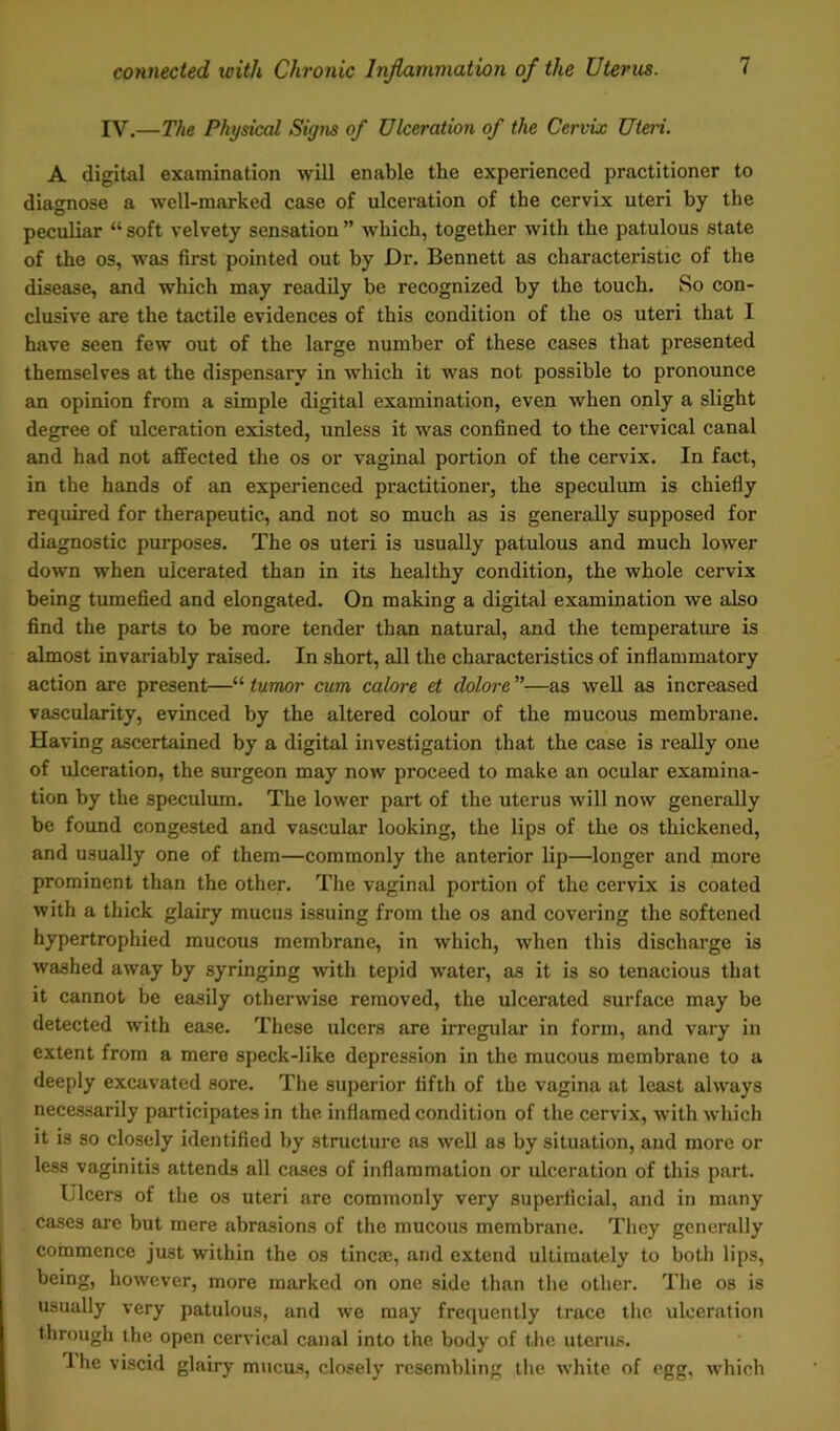 IV.—The Physical Signs of Ulceration of the Cervix Uteri. A digital examination will enable the experienced practitioner to diagnose a well-marked case of ulceration of the cervix uteri by tbe peculiar “ soft velvety sensation ” which, together with the patulous state of the os, was first pointed out by Dr. Bennett as characteristic of the disease, and which may readily be recognized by the touch. So con- clusive are the tactile evidences of this condition of the os uteri that I have seen few out of the large number of these cases that presented themselves at the dispensary in which it was not possible to pronounce an opinion from a simple digital examination, even when only a slight degree of ulceration existed, unless it was confined to the cervical canal and had not affected the os or vaginal portion of the cervix. In fact, in the hands of an experienced practitioner, the speculum is chiefly required for therapeutic, and not so much as is generally supposed for diagnostic purposes. The os uteri is usually patulous and much lower down when ulcerated than in its healthy condition, the whole cervix being tumefied and elongated. On making a digital examination we also find the parts to be more tender than natural, and the temperature is almost invariably raised. In short, all the characteristics of inflammatory action are present—“ tumor cum calore et dolore ”—as well as increased vascularity, evinced by the altered colour of the mucous membrane. Having ascertained by a digital investigation that the case is really one of ulceration, the surgeon may now proceed to make an ocular examina- tion by the speculum. The lower part of the uterus will now generally be found congested and vascular looking, the lips of the os thickened, and usually one of them—commonly the anterior lip—longer and more prominent than the other. The vaginal portion of the cervix is coated with a thick glairy mucus issuing from the os and covering the softened hypertrophied mucous membrane, in which, when this discharge is washed away by syringing with tepid water, as it is so tenacious that it cannot be easily otherwise removed, the ulcerated surface may be detected with ease. These ulcers are irregular in form, and vary in extent from a mere speck-like depression in the mucous membrane to a deeply excavated sore. The superior fifth of the vagina at least always necessarily participates in the inflamed condition of the cervix, with which it is so closely identified by structure as well as by situation, and more or less vaginitis attends all cases of inflammation or ulceration of this part. Ulcers of the os uteri are commonly very superficial, and in many cases are but mere abrasions of the mucous membrane. They generally commence just within the os tincse, and extend ultimately to both lips, being, however, more marked on one side than the other. The os is usually very patulous, and we may frequently trace the ulceration through the open cervical canal into the body of the uterus. 1 he viscid glairy mucus, closely resembling the white of egg. which